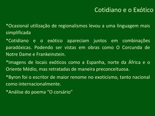 Cotidiano e o Exótico*Ocasional utilização de regionalismos levou a uma linguagem mais simplificada*Cotidiano e o exótico apareciam juntos em combinações paradóxicas. Podendo ser vistas em obras como O Corcunda de NotreDame e Frankeinstein.*Imagens de locais exóticos como a Espanha, norte da África e o Oriente Médio, mas retratadas de maneira preconceituosa.*Byron foi o escritor de maior renome no exoticismo, tanto nacional como internacionalmente.*Análise do poema “O corsário”