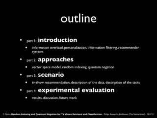 outline
                •     part 1:    introduction
                     •      information overload, personalization, information ﬁltering, recommender
                            systems

                •     part 2:    approaches
                     •      vector space model, random indexing, quantum negation

                •     part 3:    scenario
                     •      tv-show recommendation, description of the data, description of the tasks

                •     part 4:    experimental evaluation
                     •      results, discussion, future work



C.Musto: Random Indexing and Quantum Negation for TV shows Retrieval and Classiﬁcation - Philips Research , Eindhoven (The Netherlands) - 14.07.11
 