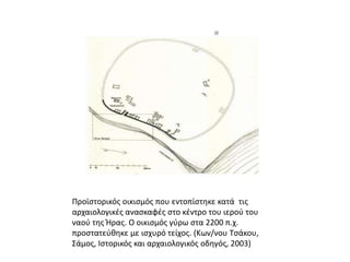 Προϊστορικός οικισμός που εντοπίστηκε κατά  τις αρχαιολογικές ανασκαφές στο κέντρο του ιερού του ναού της Ήρας. Ο οικισμός γύρω στα 2200 π.χ. προστατεύθηκε με ισχυρό τείχος. (Κων/νου Τσάκου, Σάμος, Ιστορικός και αρχαιολογικός οδηγός, 2003)