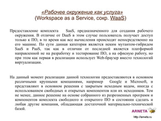 
      
       «Рабочее окружение как услуга»   (Workspace as a Service, сокр.  WaaS ) 
      
     
      
       Предоставление комплекта  SaaS,  предназначенного для создания рабочего окружения. В отличие от DaaS в этом случае пользователь получает доступ только к ПО, в то время как все вычисления происходят непосредственно на его машине. По сути данная категория является неким мутантом-гибридом  SaaS  и  PaaS,  так как в отличии от последней является платформой   направленной не на разработку и тестирование ПО, а на офисную работу, но при этом как первая в реализации использует  Web- браузер вместо технологий виртуализации. 
       
       На данный момент реализации данной технологии предоставляются в основном различными крупными компаниями, например  Google  и  Microsoft,  и представляют в основном решения с закрытым исходным кодом, иногда с использованием свободных и открытых компонентов или их исходников. Тем не менее, данное решение на основе собранного из разрозненных программ и компонентов комплекта свободного и открытого ПО в состоянии сделать и любая другие компания, обладающая достаточной материально-технической базой. 
      
     