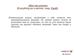 
      
       «Все как услуга»   (Everything as a service, сокр.  EaaS ) 
      
     
      
       Концептуальная  модель, включающая в себя элементы всех вышеперечисленных решений.  Н а данный момент п олной её реализации пока не существует, но она по сути является неким идеалом для крупных облачных компаний, таких как  Google  и  Microsoft. 
      
     
