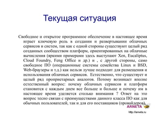 
      
       Текущая ситуация 
      
     
      
       Свободное и открытое программное обеспечение в настоящее время играет ключевую роль в создании и развертывании облачных сервисов и систем, так как с одной стороны существуют целый ряд созданных сообществом платформ, ориентированных на облачные вычисления (яркими примерами здесь выступают  Xen, Eucaliptus, Cloud Foundry, Feng Office  и др.) и , с другой стороны, само свободное ПО (операционные системы семейства  Linux  и  BSD, Web- браузеры и т.д.) как нельзя лучше подходит для размещения и использования облачных сервисов.  Естественно, что существует и целый ряд проприетарных аналогов. Потому возникает вполне естественный вопрос: почему облачных сервисов и платформ становится с каждым днем все больше и больше и почему им в настоящее время уделяется столько внимания ? Ответ на это вопрос тесно связан с преимуществами данного класса ПО как для обычных пользователей, так и для его поставщиков (провайдеров). 
      
     