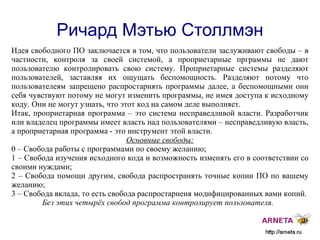 
      
       Ричард Мэтью Столлмэн 
      
     
      
       Идея свободного ПО заключается  в  том, что пользователи заслуживают свободы – в частности, контроля за своей системой, а проприетарные прграммы не дают пользователю контролировать свою систему. Проприетарные системы разделяют пользователей, заставляя их ощущать беспомощность. Разделяют потому что пользователеям запрещено распростарнять программы далее, а беспомощными они себя чувствуют потому не могут изменить программы, не имея доступа к исходному коду. Они не могут узнать, что этот код на самом деле выполняет. 
       Итак, проприетарная программа – это система несправедливой власти. Разработчик или владелец программы имеет власть над пользователями – несправедливую власть, а проприетарная программа - это инструмент этой власти. 
       Основные свободы: 
       0 – Свобода работы с программами по своему желанию; 
       1 – Свобода изучения исходного кода и возможность изменять его в соответствии со своими нуждами; 
       2 – Свобода помощи другим, свобода распространять точные копии ПО по вашему желанию; 
       3 – Свобода вклада, то есть свобода распростарнеия модифицированных вами копий. 
       Без этих четырёх свобод программа контролирует пользователя.  
      
     