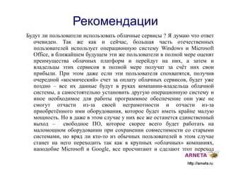 
      
       Рекомендации 
      
     
      
       Будут ли пользователи использовать облачные сервисы ? Я думаю что ответ очевиден. Так же как и сейчас, большая часть отечественных пользователей использует операционную систему Windows и Microsoft Office, в ближайшем будущем эти же пользователи в полной мере оценят преимущества облачных платформ и перейдут на них, а затем и владельцы этих сервисов в полной мере получат за счёт них свои прибыли. При этом даже если эти пользователя спохватятся, получив очередной «космический» счет за оплату облачных сервисов, будет уже поздно – все их данные будут в руках компании-владельца облачной системы, а самостоятельно установить другую операционную систему и иное необходимое для работы программное обеспечение они уже не смогут отчасти из-за своей неграмотности и отчасти из-за приобретённого ими оборудования, которое будет иметь крайне малую мощность. Но в даже в этом случае у них все же останется единственный выход –  свободное ПО, которое скорее всего будет работать на маломощном оборудовании при сохранении совместимости со старыми системами, но вряд ли кто-то из обычных пользователей в этом случае станет на него переходить так как в крупных «облачных» компаниях, наподобие Microsoft и Google, все просчитают и сделают этот переход для них невыгодным или даже невозможным. 
      
     