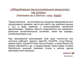 
      
       «Оборудование (вычислительные мощности) как услуга»  (H ardware as a Service, сокр.  HaaS ) 
      
     
      
       Предоставление  вычислительных ресурсов оборудования (его процессорного времени, места для место под хранения данных и т.д.) в виде сервисов с использованием технологий виртуализации. Сервисы обычно предлагаются как эквивалент реальным вычислительным системам, таким как серверы, суперкомпьютеры и др. 
       
       Над программной реализацией этой идеи полностью или частично работают проекты OpenVZ, FreeVPS, Linux-VServer, Apache Hama, GlusterFS Open Source Project, а также Moose File System (MooseFS) и др., а предоставляет такой сервис на базе  OpenSource  решений компания Linode и многие другие малоизвестные компании. 
      
     