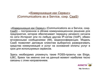 
      
       « Коммуникация как Сервис»   ( Communications as a Service, сокр.  CaaS ) 
      
     
      
       « Коммуникация как Сервис»  ( Communications as a Service, сокр.  CaaS ) –   построенное в облаке коммуникационное решение для предприятия, которое обеспечивает передачу речевого сигнала по сети Интернет или по любым другим IP-сетям (VoIP), обмен мгновенными сообщениями (IM), видеоконференции. Модель CaaS позволяет деловым клиентам выборочно разворачивать средства коммуникаций и услуг на оснований оплаты услуг в срок для используемых сервисов.  
       
       Здесь необходимо упомянуть такие  FOSS -проекты как  Ekiga, iLBC, Speex  так именно они на данный момент наиболее тесно связаны с этим направлением. 
      
     