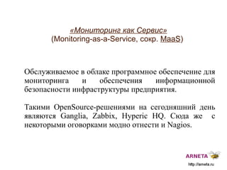 
      
       «Мониторинг как Сервис»   (Monitoring-as-a-Service, сокр.  MaaS ) 
      
     
      
       Обслуживаемое в облаке программное обеспечение для мониторинга и обеспечения информационной безопасности инфраструктуры предприятия. 
       
       Такими  OpenSource- решениями на сегодняшний день являются Ganglia, Zabbix, Hyperic HQ. Сюда же  с некоторыми оговорками модно отнести и Nagios.   
       
       
      
     