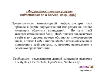 
      
       «Инфраструктура как услуга»   (Infrastructure as a Service, сокр.  IaaS ) 
      
     
      
       Предоставление компьютерной инфраструктуры (как правило в форме виртуализации) как услуги на основе концепции облачных вычислений.  По сути  IaaS  является комбинацией  SaaS,  HaaS,  так как она включает в себя и то и другое, причем обычно во множественном числе, а также  CaaS  и иногда  MaaS  с целью объедения и мониторинга всей системы ,  и, поэтому, используется в основном предприятиями.  
       
       Свободными реализациями данной концепции являются  Eucalyptus, OpenNebula, OpenStack, Nimbus  и др. 
      
     