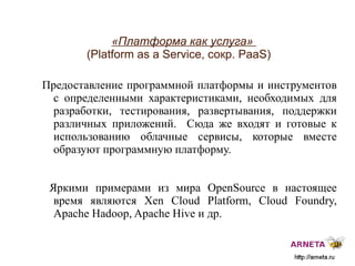 
      
       «Платформа как услуга»  (Platform as a Service, сокр. PaaS) 
      
     
      
       Предоставление программной платформы и инструментов с определенными характеристиками, необходимых для разработки, тестирования, развертывания, поддержки различных приложений.  Сюда же входят и готовые к использованию облачные сервисы, которые вместе образуют программную платформу. 
       
       Яркими примерами из мира  OpenSource  в настоящее время являются Xen Cloud Platform,  Cloud  Foundry, Apache Hadoop, Apache Hive и др. 
      
     