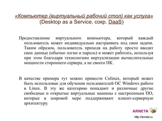 
      
       «Компьютер (виртуальный рабочий стол) как услуга»   (Desktop as a Service, сокр.  DaaS ) 
      
     
      
       Предоставление виртуального компьютера, который каждый пользователь может индивидуально настраивать под свои задачи. Таким образом, пользователь приходя на работу просто вводит свои данные (обычно логин и пароль) и может работать, используя при этом благодаря технологиям виртуализации вычислительные мощности стороннего сервера, а не своего ПК.  
       
       В качестве примера тут можно привести Colinux, который может быть использован для обучения пользователей ОС  Windows  работе в Linux. В эту же категорию попадают и различные другие свободные и открытые виртуальные машины с настроенным ПО, которые в широкой мере поддерживают клиент-серверную архитектуру. 
      
     