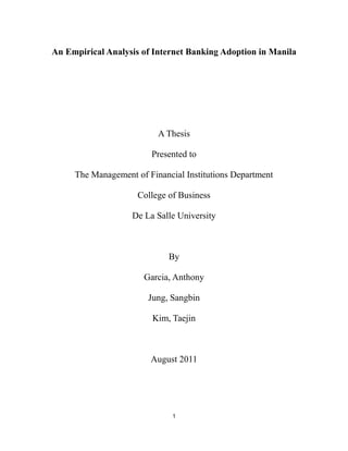 An Empirical Analysis of Internet Banking Adoption in Manila<br />A Thesis<br />Presented to<br />The Management of Financial Institutions Department<br />College of Business<br />De La Salle University<br />By<br />Garcia, Anthony<br />Jung, Sangbin<br />Kim, Taejin<br />      <br />August 2011<br />CHAPTER 1. INTRODUCTION TOC  quot;
1-3quot;
    <br />1.1Background of the Problem3<br />1.2 Problem Statement12<br />1.3 Objectives13<br />1.4 Hypotheses14<br />1.5 Significance of the Study16<br />1.6 Scope and Limitations17<br />CHAPTER 2. REVIEW OF RELATED LITERATURE<br />2.1  TOC  quot;
1-3quot;
    Previous Studies19<br />CHAPTER 3. FRAMEWORK<br />3.1 A Priori Expectations23<br />3.2 Conceptual Framework27<br />CHAPTER 4.  METHOLODGY  <br />4.1 Research Design28<br />4.2 Sampling Design28<br />4.3 Data Description and Collection Method29<br />4.4 Data Analysis Methods32<br />CHAPTER 5. RESULTS AND DISCUSSION33<br />CHAPTER 6. CONCLUSION51<br />CHAPTER 7. RECOMMENDATION53<br />BIBLIOGRAPHY57<br />APPENDIX…..…………………………………………………………………….……….62<br />CHAPTER 1<br />I N T R O D U C T I O N<br />1.1 Background of the Study<br />E-banking is called Internet banking, online banking or PC banking. E-banking may include ATMs, wire transfers, telephone banking, electronic funds transfers and debit cards (Mobarek, 2007). <br />The evolution of the e-banking industry started as early as the 1970s when banks began to look at e-banking as a way of substituting some of their traditional bank functions. The first automated teller machine (ATM) was invented by IBM and later introduced in December 1972 at Lloyds bank in the UK (Schneier, 2004). Subsequently, in the 80s, Citibank offered PC-banking services amidst popularization of the personal computer (Shapiro, 1999). Nevertheless, PC banking is difficult to use and expensive to maintain. It only succeeded in the business field. Internet banking was introduced in the mid-90s due to the popularization of the Internet and it changed the way of banking. Internet banking was made possible by the creation of Web browsers. With the web browser, consumers do not have to purchase additional software, store any data on their computer or be constrained by the software updates. All transactions take place on the server of a bank through the Internet. Clients access the bank's Internet banking website, and just log in their account then they can use their Internet banking service (Kolsaker & Payne, 2002; Dong-Her et al, 2004). Moreover, Wells Fargo is the first bank to introduce and establish the virtual bank (DeYoung et al., 2007). Now in the 21st century, almost all banks in EU and US provide Internet banking services (DeYoung et al., 2007; Hernando & Nieto., 2007).<br />A few existing empirical studies have already proven that Internet banking provides many benefits for both banks and their clients. Table 1, containing previous researches done on the performance of Internet banks, indicates that online services have positive impact on the bank’s financial performance. <br />Table 1: International Studies on Internet banking and Performance (Malhotra and Singh, 2009)<br />StudyCountry andsample sizeanalyzedSamplePeriodResults1Furst et al.(2000a, 2000b,2002a, and 2002b)U.S., 2,517 National BanksQ3, 1999Internet banks outperformed non-Internet banks in terms of profitability. Offering Internet banking did not have a statistically significant impact on profitability.2Hasan et al. (2002)Italy, 105 banks1993-2000With respect to almost all performance variables, the Internet group outperformed the non-Internet group. Highly significant relationship between offering of Internet banking and bank profitability.3Hernando and Nieto (2005)Spain, 72 commercial banks1994-2002Performance of multi-channel banks was better in terms of ROE, higher commission income and lower general expenses. The adoption of the Internet as a delivery channel had a positive impact on banks’ profitability measured both in terms of ROA and ROE and no statistically significant impact on risk.4DeYoung et al.(2007)U.S., 424 Internetbanks and 5175 non-Internet banks1999-2001Click and mortar banks became more profitable (ROA and ROE) relative to their brick and mortar rivals between 1999 and 2001. Internet adoption improved bank profitability, particularly through increased revenues from deposit service charges.<br />In traditional banking, a greater amount of capital investment is required to maintain the distribution system. Therefore, the operating cost of traditional banks is relatively high compared to Internet banking, because Internet banking uses the Internet as the medium which is deemed the cheapest distribution channel (Polasik et al., 2008). In addition, traditional banks allot capital for labor and infrastructure costs. On the other hand, Internet banking acquires savings which allows them to offer higher interest rates and lower lending rates and service charges so recently the trend for traditional banks is to encourage their customers to do their banking online. Polatoglu and Ekin (2001) reported that the average cost of transaction with regard to Turkish Internet banking is $0.10, compared to the $2.1 for a teller. Also, web-based banking services give banks the opportunity to gather customer data and behavior so that a cross-selling can be easily implemented.<br />Most consumers look at Internet banking as convenient and efficient because they do not have to go to the bank, fall in line and wait to be called. Moreover, they are not constrained by region or time because they can do banking transaction as long as they have a PC that is accessible to the Internet (Lassar, 2005). Furthermore, other factors like sense of complete control over one’s account, speed of transactions, higher interest rate and lower lending rate are also important to consumers (Black et al., 2001).<br />Though Internet banking proved to be beneficial, there are still obstacles to the adoption of Internet banking. Primarily, the lack of computers and Internet access appear to be the most critical problem (Black et al., 2002). In the case of the Philippines, only few areas are allowed for high-speed and wireless Internet connections since these are concentrated only in certain areas within major cities (Lallana et al., 2009). BBC News reported in an article that based on the ranges in world broadband prices, Sweden's megabit-per-month entry-level connection was USD10.79 (P500) in the past decade while the Philippines just crossed the megabit barrier during this time (BBC News, 16 July 2007). Furthermore, people also have security issues on doing transactions via the Internet. Most of the people’s concerns include cases of hacking, credit card fraud, and scam, which have been found to affect the decision to adopt Internet banking (Sathye, 1999; White and Nteli, 2004; Gerrard et al., 2006)<br />There are other factors that predict the adoption status of Internet banking which include socio-demographic characteristics. Based on previously conducted studies, income level and other demographic variables have been shown to be significant predictors (Karjaluoto et al., 2002; Im et al., 2003; Flavián et al., 2006). Low educational attainment or unavailability of information limits people’s knowledge about Internet banking (Nielsen, 2002; Im et al., 2003; Pikkarainen et al., 2004; Lassar et al., 2005; Lee et al., 2005; Gerrard et al., 2006). <br />The Philippine Context<br />The state does not only supervise banks, but with the advent of central banking, it also controls the banks’ operation. In the Philippines, the Bangko Sentral ng Pilipinas (BSP) supervises the nation’s banking system. During the Asian financial crisis of 1997, the banking industry was relatively undamaged, and asset quality has been improving since 2001. In July 2005, non-performing loans reduced into the single digits (9.3 percent), half the peak level (18.8 percent) recorded in October 2001.<br />As of February 2009, there are 21,494 BSP supervised/regulated banks, consisting of: 4,284 universal and commercial banks, 1,318 thrift banks and 2,141 rural and cooperative banks. Three banks are owned or controlled by the government: Al-Amanah Islamic Investment Bank of the Philippines, Development Bank of the Philippines, and Land Bank of the Philippines. Foreign banks compete with local banks and are active in asset management, investment banking, foreign-exchange and derivatives trading. Though foreign banks have a small market share and branch networks are not that extensive, customers are still attracted by their good reputation and expertise.<br />In the early 1980s, the Bank of the Philippine Islands (BPI)，Citibank , Philippine National Bank, and other large banks pioneered e-banking creating a change in the world of banking in the country. Interbank networks in the country like Megalink, Bancnet, and BPI Expressnet were among the earliest and biggest starters of ATM (Automated Teller Machine) technology. BPI launched its BPI Express Online in January 2000. Aside from this, other forms were introduced such as phone and mobile banking. The most common online financial services include deposits, fund transfers, applications for new accounts, Stop Payment on issued checks, housing and auto loans, credit cards, and remittances (Leuterio and Estepa, 2009)<br />By the end of June 2004, 57 banks (41 domestic banks and 16 foreign banks) provided Internet banking services, 36 of which were universal and commercial banks and 21 were thrift banks and in February 2009, this number grew to 92. Because of these, customers were able to access banking services from different parts of the country all day and enjoyed conveniences and lower transaction costs. However, there exist some obstacles in the wide use and implementation of e-banking. The Philippines has been reported as one of the lowest GDP per capita among the Southeast Asia (IMF, 2011) (Figure 1). Most users in the country who access Internet banking<br />Figure 1 : GDP per capita in Southeast Asia 2010 (in billions $)<br />   Source: IMF (2011)<br />come from urban areas. The innovation has not been widespread since only those who have Internet connections are able to enjoy it. Pure e-banking has not yet fully replaced the traditional way of banking in the Philippines. Internet-only banks do exist as the BSP has already licensed one pioneer Internet-only bank in the Philippines. However, today's Internet banking is more like bricks-and-clicks, the incorporation of e-banking into the more traditional banking structure (Jimenez and Roman, 2005).<br />Security is also a major concern although the technology to protect transactions is already pretty good and keeps getting better. For BSP, this is a major reason for regulating e-banking activity both from the perspective of prudential regulation as well as consumer protection (BSP, 2009). The percentage of households with a computer and Internet access still falls below the Asia average, PC penetration is estimated at 1.9 for every 100 persons and 71% of the Filipinos are accessing Internet through PC cafes (Yahoo-Nielsen, 2010). And according to a survey by Nguyen (2011) (refer to Table 2), the number of visitors to online banking websites rose by double-digit figures over the 12 month period from January 2010 in all five countries, including a 72 percent rise in Indonesia. However, in this list, the Philippines still had the lowest number of Internet banking users (Nguyen, 2011).<br />Table 2: Internet banking users in Southeast Asia<br />Online banking category visitation by marketJanuary 2010 vs January 2011Total Unique Visitors2010 January2011 January% ChangeMalaysia2,360,0002,746,00016%Vietnam701,000949,00035%Singapore779,000889,00014%Indonesia435,000749,00072%Philippines377,000525,00039%<br />Source: Nguyen (2011)<br />The benefits of e-banking in the Philippines can be maximized through the benefit of Overseas Filipino Workers (OFWs). OFWs send large amounts of remittances to their relatives in the Philippines. Internet banking could make the remittance process a lot more convenient and faster. In addition, the remittance fees become minimized. Therefore, Internet banking must be made available to OFWs and banks must take advantage of their needs and provide these services abroad.  <br />1.2 Problem Statement<br />This study is to evaluate the phenomenon of Internet banking adoption on the perspective of Filipino Internet users. Specifically, the following questions would like to be answered:<br />a. Does individually perceived security able to increase the probability of using Internet banking services?<br />b. Does Internet experience affect usage of web-based banking?<br />c. Does exposure to Internet banking advertisement increase the likelihood of Internet banking adoption?<br />d. Does the use of other banking products, such as mobile banking and debit and credit cards increase the likelihood of opening an online account?<br />e. Does the type of Internet connection used increase the probability of using Internet banking?<br />f. Do demographic characteristics such as age, gender, income, educational attainment and work-related attributes determine the adoption status of Internet banking?<br />1.3 Objectives <br />This paper seeks to identify empirically the factors underlying the decision to adopt Internet banking in the Philippines and the barriers to adopting Internet banking will be particularly noted and explained. Consequently, the results that will be obtained in this study can be of assistance to banks that operate in the Philippines. The improvement of banks and the strong emphasis on Internet banking are considered necessary in the adoption of Internet banking in the Philippines. This study could provide banks with important insights on the target market segment, security issues and strategies that will help foster the acceptance of Internet banking.<br />Also, this study aims to investigate the perception and behavior of Filipino consumers on Internet banking. The knowledge of Filipino consumers on Internet banking will be evaluated to determine their likelihood to adopt Internet banking in the future. <br />Finally, this study will also analyze the impact of Internet banking on the banking industry and economy in the Philippines. The future of Internet banking in the country is important as Internet banking could pave the way for the economic progress. <br />1.4 Hypotheses<br />The factors which are hypothesized to influence the individual’s decision to adopt Internet banking are divided into six main categories: (a) Perceived security, (b) Internet experience, (c) Marketing exposure, (d) Use of other banking products, (e) Type of Internet connection used, (f) Demographic characteristics.<br />a. Perceived security<br />Ho: The individually perceived security of Internet transactions has no effect on probability of using Internet banking services.<br />H1: The higher the individually perceived security of Internet transactions, the higher the probability of using Internet banking services.<br /> <br />b. Internet experience<br />Ho: Familiarity with the Internet medium, application of Internet at work and prior experience with online transactions have no effect on the usage of Internet banking.<br />H1: Familiarity with the Internet medium, application of Internet at work and prior experience with online transactions have a positive effect on the usage of Internet banking.<br />c. Marketing exposure<br />Ho: Exposure to Internet banking advertisements has no effect on likelihood of Internet banking adoption.<br />H1: Exposure to Internet banking advertisements increases the likelihood of Internet banking adoption.<br />d. Use of other banking products<br />Ho: Use of other banking products, such as mobile banking, as well as debit, credit card has no effect on odds that a respondent opens an online account.<br />H1: Use of other banking products, such as mobile phone banking, as well as debit, credit card raises the odds that a respondent opens an online account.<br />e. Type of Internet connection used<br />Ho: The type of Internet connection has no effect on probability of using Internet banking.<br />H1: The type of Internet connection increases the probability of using Internet banking.<br />f. Demographic characteristics<br />Ho: Demographic characteristics, such as age, gender, income, educational attainment and work-related have no effect in determining the adoption status of Internet banking.<br />H1: Demographic characteristics, such as age, gender, income, educational attainment and work-related attributes jointly determine the adoption status of Internet banking.<br />1.5 Significance of the Study<br />As e-banking is considered an important innovation in the field of banking and finance, this study has major implications in the Philippine setting. First, as the adoption of Internet banking in the country is not that prominent compared to other countries, this study can help banks in thinking of ways to promote Internet banking. The information this study would provide regarding market segmentation, perceived security and banking products can improve the management of Internet banking. As a result, this may increase the adoption status of Internet banking in the country. The analysis of bank's financial statements related to the adoption of Internet banking will suggest on how banks can operate at lower costs. Second, with the knowledge of the problems encountered by users, banks can improve their Internet banking services. Finally, it contributes to the e-commerce industry of the Philippines by enhancing performance and having greater economic efficiency and more rapid exchanges among financial markets. <br />In addition, as the development of Internet technology is getting faster and many people all over the world are already experiencing Internet banking, this study provides Filipinos with ways on how to maximize the benefits of Internet banking. <br />1.6 Scope and Limitations<br />This study focuses on studying the Internet banking adoption status in the Philippines. The sample population was obtained in the City of Manila since it has a vast geographic area and consists of a wide variety of people as it is the capital of the country. In order to determine the situation of Internet banking adoption, the research analyzed the effect of variables such as perceived security, Internet experience, marketing exposure, use of banking products, type of Internet connection used, and demographic characteristics. The respondents answered questionnaires and were interviewed to determine the significance of each variable. <br />However, there are always inevitable limitations in every research. This research also faced the same issues which include improper time management, high cost of research, the difficulty in obtaining information required and the unpredictable nature of data collection. It is difficult and expensive to collect information especially when the respondents are reluctant to disclose the information. The cooperation of respondents is very important, since they provide the data needed in research. It is noted that some respondents showed lack of enthusiasm and skepticism during the data collection process since it deals with personal financial information.<br />There were also problems when designing the questionnaire; nevertheless, the researchers were able to come up with a questionnaire that combines both open-ended and close-ended questions to obtain accurate responses from respondents. The open-ended questions were used to boost the close-ended questions by supporting and substantiating them. <br />Another major limitation of this research was the inadequacy of knowledge that most respondents had about Internet banking, mobile banking and Internet security. It was observed that the people are not thoroughly aware of Internet banking and Internet security. This can lead to irrelevant results since the respondent does not have enough knowledge on the subject matter. Finally, not all assumptions made were right and this leads to different conclusion and recommendations compared to previous studies.<br />CHAPTER 2<br />R E V I E W  O F  R E L A T E D  L I T E R A T U R E<br />2.1 Previous Studies<br />Due to the fact that our research is highly based on experimental methods, it is better that the characteristics of different countries which use Internet banking be defined first. Using notable texts, it was found that developed countries tended to provide Internet and electronic banking. <br />Internet banking first flourished in big and successful banks located in urban settings. Profitability and efficiency were the main reasons for choosing to adopt Internet banking as shown by statistical evidences in the study of Furst et al. (2002) since there was a strong correlation between the high profitability of banks and their time usage of Internet banking.<br />In a study clearly depicting the Internet banking usage in Europe, it was stated that banks in the EU showed commonality because of their business method of both the Internet banking system and the orthodox banking system. It was mainly stated that banks in Europe tried to exploit not only the Internet banking system, but also equally the orthodox banking system, because it was believed that being experienced on both fields put certain banks ahead than others. For example, banks that started using Internet banking systems also moved on to other techniques such as telephone banking, financial advisors, and such. Since most successful banks in Europe use this method, it is very rare to see banks that only use the orthodox way of banking (Claeys and Arnaboldi, 2007).<br />Due to the efficiency of the Internet banking system, Internet banking does not only help the successful, but also the people who are rising to success. To back this statement, Jimenez and Roman (2005) stated that electronic banking services, which are considered more efficient and cheaper, should be made available to microfinance clients as well. The increased convenience and lowered costs brought about by e-banking should also benefit the poor and low-income clients. Jimenez and Roman (2005) also stated that rivalry of Internet banking between banks may also help the poor and the low-income clients because this conflict will force the Internet banking system to improve and become more efficient for the public. <br />Furthermore, the research of Fuentes et al. (2006) stated that decisions such as using Internet banking in banks were usually decided by the financial status and size of the banks that are going to use the system. He further explained that the bank membership to a holding company speeds up the Internet banking adoption but this was not the case so the adoption decision was taken at the bank level.<br />Advantages of using Internet banking <br />Numerous studies showed that there were several advantages to Internet banking. One advantage was that Internet banking created cheaper means of banking for both the customers and banking companies. The other advantage was that the banking companies would not need to have a lot of workers to sort out the money of their customers, since the online banking system allowed the money to be circulated online. It is also very convenient for the customers since they can do banking in places that have Internet installed (Howcroft, Hamilton and Hewer, 2002). <br />The Bank and E-business Benefits of the Internet<br />The research done by Gow (1997) indicated the benefits of the Internet banking system. These include improving banking revenues, customer service, and cost savings. This is described more in detail in an article called “Next Generation-Retailed Banking” (Compaq, 2001):<br />The money saved from the reduced amount of transactional costs. Online banking requires no ink, paper, and any tangible material; therefore, in the end, it will save money for whichever company uses this system of banking<br />The chance to attract new customers. The online banking system will attract customers who are usually not used to going to the bank physically; therefore, they will used the Internet banking system of the bank whichever has the most efficient system.<br />Improved ways to keep customers loyal to the bank. Since the banking will be online, the Customer Relationship Management (CRM) will be able to store information and statistics about their customers better since it will be saved up on the banking database. <br />There is a lot of research about Internet banking adoption. However, there is a lack of study focusing on the Philippine setting. This paper attempts to apply a similar study to the local front using the aforementioned papers as guides, and reserves the option to modify several elements of the research paper.<br />CHAPTER 3<br />F R A M E W O R K<br />3.1 A Priori Expectations<br />Table 3 : Expectations of Variables on Internet Banking Adoption<br />a. Perceived security+b. Internet experience+c. Marketing exposure+d. Use of other banking products+e. Type of Internet connection used+/-f. Demographics characteristics+/-<br />a. Perceived Security<br />Some customers deny using Internet banking as they perceive it as being easily sensitive to fraud. The survey by White and Nteli (2004) found that UK consumers ranked the security of bank’s web site as the most important attribute of Internet banking quality. Therefore, this study uses perceived security as a significant predictor. This perception can damage consumers’ confidence of the online system as a whole. According to a study conducted by Sathye (1999), 73% of the respondents avoided the adoption of online banking because they are concerned about the safety and security of transactions over the Internet. Moreover, Sathye (1999) found that consumer will not be ready to change from current familiar ways of banking to Internet banking unless their specific need is satisfied. <br />b. Internet Experience<br />Since online banking is delivered through the medium of the Internet, customers have to be familiar with the web browser (Lee et al., 2005). Also, the Technology Acceptance Model of Davis (1989) identifies perceived ease of use as a key factor in determining Internet banking adoption. Internet banking has been viewed by customers who are likely to be computer-literate and familiar with the Internet (The Straits Times, 14 September 1997). Therefore, it is expected that the more the individual uses the Internet and the more he or she perceives the Internet as compatible with his or her lifestyle, the more likely that the individual will adopt Internet banking.  <br />c. Marketing Exposure<br />Some people are not aware of the great existence of Internet banking and the services it offer. They cannot enjoy the innovative products and services unless it is exposed to them. Sathye (1999) identified lack of awareness as one of the main barrier in Australia. Also, marketing effort in Turkey had a positive influence on E-banking acceptance (Polatoglu and Ekin, 2001).<br />d. Use of other banking products<br />There are only few customers who are using different kinds of banking products in the Philippines. However, a previous study indicated that banking products are initially embraced by consumers who are financially innovative (Gerrard and Cunningham, 2003). Also, customers who heavily utilized the existing electronic services such as ATMs or telephone banking showed a greater tendency to Internet banking adoption. Consequently, it is hypothesized that users of certain technologies are more likely to adopt online banking. In terms of compatibility with the needs of the potential adopters, Internet banking can be seen as an expeditious tool that allows customers to better manage their multiple accounts. As there are more financial products and services, it is expected that individuals who may have many financial accounts and who subscribe to many banking services will be more inclined to adopt Internet banking. <br />e. Type of Internet connection used<br />The speed of Internet connection used in the Philippines is slow compared to other countries. The download speed and rate of Internet connection in the Philippines are 679 kbps and 85 kbps respectively. In Asia and around the world, the Philippines ranked at #30 and #136 respectively in terms of speed of Internet connection. Some suffer from the slow connection problem and price of Internet installation (Internet Speed Test, 2011). However, in the studies used in Poland, the download speed rate for Internet connection is 512 kbps. The higher marginal cost and slow speed of dial-up connection did not appear to hinder consumers from conducting their banking activities online (Polasik, 2008).<br />f. Demographic Characteristics<br />Demographics serve as personal characteristics. This includes age, income, gender, educational attainment and so on. For instance, people with high educational attainment may have an aptitude for skills in computer and information technology. It is crucial that relationship between education and Internet banking is propounded. Age and gender also have been found to be important determinants in the online banking acceptance studies (Karjaluoto et al, 2002). Women are less likely to conduct Internet banking in Poland. Even geographic location and income level widely influenced the Internet banking adoption.<br />3.2 Conceptual Framework<br />Independent VariableUse of other banking productsBank cardsMobile bankingMarketing ExposureInternet Experience Internet use frequencyYear of Internet useInternet use at work Experience with online PurchaseExperience with e-financePerceived SecurityDemographic CharacteristicGenderYear of schoolingAgeEmployment statusIncome levelType of Internet connection used Figure 2 Research Model  <br />Dependent VariableInternet banking adoption -><br />Figure 2 above is shown to illustrate the relationship between the independent and dependent variables of Internet banking systems. Independent variables such as Internet experience, marketing exposure, security, demographic features, and the type of Internet connection used correlate with the dependent variable which is the adoption of the Internet banking system. <br />C H A P T E R 4<br />M E T H O D O L O G Y<br />4.1 Research Design<br />Explanatory research was used in this study. The primary goal of this study was to understand the relationship between the independent and dependent variables. This method was used to show that one variable caused or determined the value of the other variable. Furthermore, quantitative approach was used to obtain the results of the study, appearing as numbers and statistics.<br />4.2 Sampling Design<br />A preliminary survey was conducted and from that, 266 samples were collected. Based on this number, nearly 40% of the respondents are Internet banking users, therefore, p= .4 was used in the formula below evaluating the needed number of respondents for the actual survey. <br />n=z2pqe2=1.962.4(.6).052=368<br />where:<br />n= sample size<br />z= confidence level<br />p= proportion of the population (in this case, proportion of Internet banking users)<br />q=1-p<br />e=confidence interval<br />The computed number was 368 but the questionnaires administered were more than this figure to account for the uncertainty and error. Thus, the sample used in this study was 600 Manila Internet users, completing interactive questionnaires. The total population of Manila city is 1.6 million (NSO, 2007). There was no accurate data available for population in Manila since the 2010 census was still in progress. Data gathering was done through the distribution of questionnaires. The effect of the variables mentioned in this study on the adoption status of Internet banking services was observed using the logit model. <br />4.3 Data Description and Collection Method<br />Questionnaires (attachment 1) were distributed in SM City Manila (92), University Mall along Taft Avenue (75), Robinsons Place in Malate (120), Binondo Church (53), Quiapo Church (43), Starbucks in Intramuros (86), Gotesco Tower near Malacanang (41), Robinson Residence (52) and Adriatico Tower along Adriatico Street (38). Table 4 defines the explanatory variables used in the study.<br />Table 4: Explanatory Variables Used in the Study<br />VariablesDefinitionPrevious StudyPerceived Security(Security)Security of Internet transactions perceived by the respondent; variable measured on a five-point scale ranging from 1 (very unsafe) to 5 (very safe)Davis, F.D. (1989), “Perceived Usefulness, Perceived Ease of Use, and User Acceptance of Information Technology”, MIS Quarterly, Vol. 13 No. 3, pp. 319-40.Internet Experience(Internet Experience)Number of years the respondent has been using the InternetPikkarainen, T., Pikkarainen, K., Karjaluoto, H. and Pahn, S. (2004), Consumer Acceptance of Online Banking: an Extension of the Technology Acceptance Model, Internet Research, Vol. 14 No. 3, pp. 224–235.Internet at work(Internet_at_work)Internet use at work; 1 if the respondent uses Internet at work; 0 otherwisePikkarainen, T., Pikkarainen, K., Karjaluoto, H. and Pahn, S. (2004), Consumer Acceptance of Online Banking: an Extension of the Technology Acceptance Model, Internet Research, Vol. 14 No. 3, pp. 224–235.Internet Transactions(Internet_transactions)Experience with online transactions; 1 if the respondent conducted at least one Internet purchase or sale in the past; 0 otherwise Al-maghrabi, T. & Dennis, C. (2010) “Driving online shopping: Spending and behavioral differences among women in Saudi Arabia,” International Journal of Business Science and Applied Management, vol. 5, no. 1, pp. 30-47.Internet Financial Transactions(Financial_transaction)Experience with online financial transactions other than Internet banking (i.e. Internet purchase or sale of stocks, bonds, mutual fund shares, insurance policies or online borrowing); 1 if the respondent conducted at least one Internet financial transaction in the past; 0 otherwiseBlack, N.J., Lockett, A., Winklhofer, H. and Ennew, C. (2001), “The Adoption of Internet Financial Services: a Qualitative Study”, International Journal of Retail & Distribution Management, Vol. 29 No. 8, pp. 390-8.Marketing Exposure(Ads)Exposure to Internet banking advertisements; 1 if the respondent came across at least one advertisement; 0 otherwisePolasik, M. & Wisniewski, T.P. (2008) Internet banking Adoption in Poland. Retrieved on January 25, 2010 from http: //ssrn.com/abstract=1116760.Mobile Banking(Mobile_banking)Experience with mobile phone banking; 1 if the respondent conducted at least one financial transaction over the mobile phone in the past; 0 otherwiseLaforet, S. and Li, X. (2005), “Consumers’ Attitudes towards Online and Mobile Banking in China,” International Journal of Bank Marketing, Vol. 23 No. 5, pp. 362-380.Bank Card(bank_card)Credit card ownership; 1 if the respondent holds a credit card; 0 otherwiseAmin, H. (2007). “An Analysis of Mobile Credit Card Usage Intentions,” Information Management & Computer Security, Vol. 15 No. 4, pp. 260-269.Broadband(Broadband)Type of Internet connection; 1 if the respondent accesses the Internet via broadband Internet connection; 0 otherwisePolasik, M. & Wisniewski, T.P. (2008). Internet banking Adoption in Poland. Retrieved on January 25, 2010 from http: //ssrn.com/abstract=1116760.Years of Schooling(Education)Number of years spent in education; variable derived from the highest educational attainmentPolasik, M. & Wisniewski, T.P. (2008). Internet banking Adoption in Poland. Retrieved on January 25, 2010 from http: //ssrn.com/abstract=1116760.Age between 18 and 65(Age)Age level; 1 if the respondent is between 18 and 65 years of age; 0 otherwiseMaiyaki, A.A. and Mokhtar, S. S. (2010). Effects of electronic banking facilities, Employment sector and age- group on customers’ choice of banks in Nigeria, Journal of Internet banking and Commerce. Vol. 15, No. 1, pp. 1-8.Gender(Gender)1 if the respondent is a male; 0 otherwiseElder, V., Gardner, E., and Ruth, S. (1987), “Gender and Age in Technostress: Effects on White-Collar Productivity”, Government Finance Review, Vol. 3 No.6, pp.17-21.High income(Income)Income level; 1 if the respondent’s monthly income is above P35,000; 0 otherwisePolasik, M. & Wisniewski, T.P. (2008) Internet banking Adoption in Poland. Retrieved on January 25, 2010 from http: //ssrn.com/abstract=1116760.Employed(Employ) Employment status; 1 if the respondent is in paid employment; 0 otherwiseMaiyaki, A.A. and Mokhtar, S. S. (2010). Effects of electronic banking facilities, Employment sector and age-group on customers’ choice of banks in Nigeria, Journal of Internet banking and Commerce. Vol. 15, No. 1, pp. 1-8.White Collar(White_Collar)Occupation; 1 if the respondent is a white-collar worker; 0 otherwiseElder, V., Gardner, E., and Ruth, S. (1987), “Gender and Age in Technostress: Effects on White-Collar Productivity”, Government Finance Review, Vol. 3 No.6, pp.17-21.<br />4.4 Data Analysis Methods<br />Li = {Pi /( 1-Pi)} = β1 + β2Frequencyi + β3Internet_Experiencei + β4Internet_at_worki + β5Broadbandi + β6Internet_Transactioni + β7Securityi +β8Bank_Accounti + β9Bank_Cardi + β10Mobile_Bankingi + β11Financial_Transactioni + β12Adsi+β13Genderi+β14 Agei+β15Employi+β16Inci+β17Whti+β18Educationi<br />Logit model: Variables are defined in table 4<br />Since Internet banking adoption status is a binary variable, we used logistic regression to analyze the data (Greene, 2003). The parameters, z-statistics, p-values and Huber-White robust standard errors are estimated using quasi-maximum likelihood method. We used Eviews 7 to analyze the data, and the results are reported in table 5.<br />CHAPTER 5<br />R E S U L T S  A N D  D I S C U S S I O N<br />Based on the questionnaires, data were obtained to characterize the respondents. Of the 600 respondents, those aged 18 to 65 years old consisted of 28% and the rest are those below 18 or beyond 65 years old (Figure 3). Males and females comprise 55% and 45% of the total sample population (Figure 4). Figure 5 shows the educational background of the respondents, most of which have finished their undergraduate course in college.<br />638175342900<br />Furthermore, the respondents are a mix of unemployed and employed people (Figure 6). Of those employed, 61% reported having white collar jobs (Figure 7). For those employed, 76% have income less than P35,000 (Figure 8).  <br />With regard to the Internet experience, Figure 9 shows that among the respondents, 70% of them use the Internet daily or almost daily. This number reflects that most people use the Internet since none of the respondents answered not using the Internet. Of the respondents, 55% have been using the Internet for 7 years or longer, 22% have used internet for 5 to 7 years, 12% have used internet for 3 to 5 years, 7% have used internet for 1 to 3 years, 3% have used Internet for 6 to 12 months and 1% have used Internet for less than 6 months (Figure 10).<br />The respondents were also asked about the type of Internet connection that they commonly used and 58% reported using among various wired connections such as broadband, DSL, and cable (Figure 11). <br />Most of the respondents access the Internet at their respective work as 59% reported doing so (Figure 12).<br />Accessing the Internet may be due to several reasons but determining their buying or selling experience through the Internet is vital to understanding the prevalence of Internet banking in Manila. Figure 13 presents the fraction of people who have bought or sold in the Internet in the form of online shopping. Other respondents also reported doing online purchase or sale of stocks, bonds or other securities, investment funds and insurance, raising a loan, and many others. Among the respondents, 78% have experienced performing any of the financial transactions mentioned above (Figure 14).<br />In terms of banking products, the respondents were also asked if they have bank accounts and 72% affirmed having bank accounts (Figure 15). Also, of these respondents, 73% use bank cards in the form of ATM, debit, and credit cards (Figure 16).<br />Mobile banking, another banking product, has been also studied. Of the respondents, 73% have reported using mobile banking and any of its services (Figure 17).<br />There are a lot of factors that affect the adoption of Internet banking. People have concerns on its security and some are influenced mostly by the marketing campaign of banks. According to the respondents, they have been acquainted with advertisements on Internet banking in different forms of media as 72% reported having seen, read, or heard about it (Figure 18).<br />In terms of the perceived security on Internet banking, the respondents were mostly uncertain on the security of Internet banking. Only 9% of the sample population reported being definitely sure that Internet banking is indeed safe (Figure 19).<br />It is stated that the independent variable on this study is the Internet banking adoption status in the Philippines; thus, it is necessary to determine who among the residents have already been performing Internet banking transactions. The use of Internet banking services includes mobile banking, money transfer, online remittance, and the others (Figure 20). <br />Table 5 : Descriptive Statistics on the Variables<br />all=600adopters=219non-adopters=381VariableMeanStd. Dev.MeanStd. Dev.MeanStd. Dev.Frequency3.4251.006343.429221.012883.422571.00389Internet_Experi5.1351.192685.374431.107314.997381.21936Internet_at_Wor0.4083330.4919360.6301370.4838730.280840.45Broadband0.5816670.4936970.6301370.4838730.5538060.49775Internet_Transa0.5133330.5002390.7305940.4446680.3884510.488039Security3.283331.022153.598170.9593563.102361.01438Bank_Account0.7233330.4477230.9269410.260830.6062990.489212Bank_Card0.7316670.4434620.9178080.2752860.6246720.484844Mobile_Banking0.2716670.445190.470320.5002620.157480.364732Financial_Trans0.2266670.4190240.4474890.4983740.09973750.300044Ads0.7916670.4064550.8949770.3072850.7322830.443351Gender0.5483330.4980740.6164380.4873670.5091860.500573Age0.8316670.3744740.8904110.3130920.79790.402094Employ0.4650.499190.6347030.4826160.3674540.482746Income0.2383330.426420.397260.4904520.1469820.354553White_Collar0.3916670.488530.5890410.4931350.2782150.448709Education3.236670.8155353.438360.9135023.120730.729899<br />Table 5 shows the summary statistics of the variables used in the study categorized by the adoption status. Based on this, out of the 600 sample population, 219 (37%) are Internet banking users. It is reported that most of the Internet banking adopters have used the Internet for an average of 5.4 years, most of them use Internet at work with broadband connections, they look at Internet banking to be safe and 93% and 91% of them have bank accounts and bank cards respectively. The adopters also have high percentage of online financial transaction experience compared to non-adopters who almost have no online financial transaction experience at all. Furthermore, adopters are more likely to be exposed to Internet banking advertisements and a large portion of them is comprised of white collar workers with high income. Moreover, most of the adopters are males who are 18 years of age and above.<br />   <br />  Table 6 : Binary Logit Model<br />Dependent Variable: EBANKINGMethod: ML - Binary Logit (Quadratic hill climbing)Sample: 1 600Included observations: 600Convergence achieved after 5 iterationsCovariance matrix computed using second derivativesVariableCoefficientStd. Errorz-StatisticProb.  β1-4.9619130.915816-5.4180260.0000β2FREQUENCY-0.1882890.119030-1.5818680.1137β3INTERNET_EXPERIENCE0.0854190.1066500.8009240.4232β4INTERNET_AT_WORK1.0613370.2685773.9517080.0001β5BROADBAND0.1510270.2313580.6527830.5139β6INTERNET_TRANSACTION0.6179210.2361082.6171180.0089β7SECURITY0.2732350.1197332.2820390.0225β8BANK_ACCOUNT1.5518370.3845994.0349500.0001β9BANK_CARD0.3427400.3908510.8769080.3805β10MOBILE_BANKING0.7445410.2463663.0220890.0025β11FINANCIAL_TRANSACTION1.7862620.2828126.3160660.0000β12ADS0.7082880.3222312.1980720.0279β13GENDER0.3894710.2292461.6989210.0893β14AGE-0.0806860.347160-0.2324160.8162β15EMPLOY-0.3785720.320434-1.1814360.2374β16INCOME0.4208540.3014501.3960970.1627β17WHITE_COLLAR0.5164240.3072311.6809000.0928β18EDUCATION-0.0850110.168289-0.5051510.6135McFadden R-squared0.346076    Mean dependent var0.365000S.D. dependent var0.481832    S.E. of regression0.377676Akaike info criterion0.918263    Sum squared resid83.01601Schwarz criterion1.050171    Log likelihood-257.4789Hannan-Quinn criter.0.969612    Deviance514.9578Restr. Deviance787.4890    Restr. log likelihood-393.7445LR statistic272.5313    Avg. log likelihood-0.429131Prob(LR statistic)0.000000Obs with Dep=0381     Total obs600Obs with Dep=1219<br />     Likelihood ratio test: Chi-square(17) = 272.531<br />It can be noted that the data are said to be well represented in the theoretical model based on the likelihood ratio test, Chi-square value of 272.531 with df=17. In addition, the log likelihood of the model is higher than the restricted log likelihood, which strongly proves that regression has a highly predictive power. <br />The McFadden R-square is used to measure the goodness-of-fit as to its counterpart, R-square in OLS. In this study, the value of McFadden R-square is 35% which provides strong evidence that the regression is able to explain the adoption status in most of the cases. Furthermore, based on the critical value of 0.05, the model correctly predicts 80% of the respondents. Another statistical measure also provides further evidence, the Hosmer and Lemeshow Goodness-of-Fit test (Hosmer and Lemeshow, 1989), which shows a chi-square of 4.7560 with a probability value of 0.7833 (Table 7).<br />     Table 7 : Goodness-of-Fit Evaluation for Binary Specification<br />Andrews and Hosmer-Lemeshow TestsEquation: UNTITLEDDate: 08/07/11   Time: 16:16Grouping based upon predicted risk (randomize ties)    Quantile of RiskDep=0Dep=1TotalH-LLowHighActualExpectActualExpectObsValue10.00620.02705858.932421.06757600.8291520.02730.06215857.356822.64316600.1637130.06250.12145554.698055.30195600.0188640.12250.18915250.762089.23799600.1961050.19080.26754646.47541413.5246600.0215860.26860.41004239.92451820.0755600.3224670.41090.53523032.01173027.9883600.2710180.53560.69801922.54654137.4535600.8937090.69800.86361813.90764246.0924601.56755100.86510.976734.384845755.6152600.47185Total381381.000219219.0006004.75597H-L Statistic4.7560Prob. Chi-Sq(8)0.7833Andrews Statistic5.7340Prob. Chi-Sq(10)0.8371<br />Analyzing the correlation between the dependent and independent variables, perceived security appeared to be significant, which suggested that people looked at Internet security as an important factor before they decide to adopt Internet banking. For people to choose performing banking transactions through the Internet, they need to consider whether the transactions are safe as these transactions involve money. Also, cases of fraud and theft in the Internet, particularly hacking of personal information, are rampant so people tend to be cautious in dealing with transactions in the Internet. Therefore, the null hypothesis was rejected.<br />Also, one variable related to Internet experience, using the Internet at work, was found statistically significant, which means people who use Internet at work are more likely to adopt Internet banking. Therefore, the null hypothesis was rejected regarding the dependent variable, Internet use at work. Experience in online transactions especially Internet shopping also showed significant influence on Internet banking adoption. People with prior experience in Internet transactions have increased likelihood in adopting Internet banking. In addition, those who performed online financial transactions were also found to be more likely to adopt Internet banking. However, other variables such as frequency of using the Internet and the years of using the Internet did not show any significance in Internet banking adoption. It was observed that most age groups, even elementary and high school students have access to the Internet; thus, the frequency of using the Internet did not affect the adoption of Internet banking.<br />Furthermore, as the results suggested, the respondents who were exposed to Internet banking advertisements were more likely to use Internet banking. Marketing exposure is one strategy for banks to attract clients to adopt Internet banking. Therefore, it was concluded that the marketing experience has an effect on Internet banking adoption.<br />The ownership of bank accounts and performing mobile banking were found to have significant influence on Internet banking adoption. Since people were already exposed to using other banking products, they were more likely to adopt Internet banking. However, the possession of credit card, debit card or other bank cards did not show significance to the adoption of Internet banking. Therefore, it was concluded that the alternative hypotheses on mobile banking and ownership of bank accounts are supported by the data. In addition, the quality of the different banking products and services offered must be ensured to attract more clients to adopt Internet banking.<br />The type of Internet connection did not show significant effect on the adoption of Internet banking. The difference in speed of Internet connection, availability, and cost among the types of Internet connection did not prevent consumers in performing Internet banking.<br />For demographic predictors, no variable was found to significantly influence Internet banking adoption. Therefore, variables such as gender, age, employment, income, and education have no effect on the status of Internet banking adoption. The results in this study regarding the influence of demographic determinants were contrary to those of Polasik (2008) in which gender and age had significant effects on the Internet banking adoption status. It may be inferred that whether one is male or female does not prohibit him/her from using Internet banking. Employment and income as well as educational attainment have no significant impact on Internet banking. These demographic characteristics appeared insignificant due to the low number of respondents aged below 18 or above 65 years.<br />CHAPTER 6<br />C O N C L U S I O N<br />The primary purpose of this study is to identify the factors behind the Internet banking adoption based on different journals which studied on Internet banking adoption and the respondents were comprised of 600 Internet users in the City of Manila. Logit model which was used in the analysis had been considered the appropriate method for determining the variables related to Internet banking adoption status. Based on the findings, perceived security, using Internet at work, performing Internet transactions, having bank accounts, engaging in mobile banking, having financial transactions, and marketing exposure were significant variables. <br />Perceived security proved to be a major concern in the adoption of Internet banking. The notion about Internet banking needs to be improved especially in the Philippines by adopting more advanced technology and strengthening the security of Internet banking transactions. <br />The use of Internet at work, having bank accounts, engaging in mobile banking and performing online and financial transactions foster Internet banking adoption since these provide people the convenience and efficiency in performing banking transactions. <br />Likewise, the exposure to marketing campaigns influenced Internet banking adoption. However, this study was not able to observe the effect of demographic characteristics on Internet banking adoption. <br />Although this study was able to identify the factors underlying the Internet banking adoption of Manila Internet users, there are still some barriers that prohibit the development of Internet banking in the Philippines particularly in the City of Manila. Infrastructure and availability of Internet are pertinent factors to the further development of Internet banking. The popularization of Internet banking is closely linked to the economics and education. It would take several years for the Philippines to fully develop its Internet banking system since it is ranked as having one of the lowest GDP per capita among Southeast Asia (IMF, 2011). <br />CHAPTER 7<br />R E C O M M E N D A T I O N S<br />Internet banking is important for SMEs and e-commerce. It is a good opportunity for banks to market their Internet banking service in the midst of the emergence of group buying websites. This research is limited to the analysis on the behavior on Internet banking of Internet users living in the City of Manila. The research may be extended to surveying a sample population from the entire Metro Manila. Therefore, it is suggested that further study be done focusing on the Philippines.<br />E-commerce in the Philippines can also be enhanced. Through Internet banking, people could transact their fund or budget anywhere, anytime. People can now invest in financial products located in other countries and regions more conveniently. Also, people can purchase financial securities in other countries and regions. Meanwhile, SMEs can expand their businesses through worldwide connections through Internet banking systems. <br />Furthermore, banks must find ways in improving the management of Internet banking accounts paying more attention on the issues of security. The result of this study can aid in attracting more clients by identifying the target market segment and improving the marketing campaigns of banks. Banks must initiate actions that could increase the longevity of Internet banking adoption in the Philippines like offering added incentives and services to encourage more users and improving the technology handling the transactions. <br />Also, Internet banking adoption will be helpful for both banks and individuals to reduce their expenses and to manage their time. <br />Table 8 : Operating Expenses of Several Philippine Banks (Appendix 3)<br />BankPercentage in Operating Costs (%)Occupancy and other Equipment ExpensesCompensation and Fringe Benefit Expense200820092010200820092010Allied Bank11.2910.71034.8931.9332.46Philippine National Bank7.927.087.434.2132.1527Bank of the Philippine Islands28.9628.69 29.0344.2246.5343.61Banco de Oro5.255.135.0636.2538.5939.15Metro Bank4.924.32527.4434.6435.10<br />All information shown on Table 8 portrays the incurred expenses of 5 Philippine banks over a one year period occupancy and compensations. One of the advantages of Internet bank is that banks can minimize their rent and compensation expenses as the number of physical branches is decreased since banking users do not need to visit the bank to process banking services such as transferring fund, billing payments and applying loans as well. Also, banks can provide banking services with cheaper costs since banks can decrease their operating expenses. However, there may be arguments after this. First, if banks provide their service with cheaper costs, service income is going to decrease. Since there is an increase in Internet banking users because of its convenience, customers want more banking or financial products to increase their fortune or wealth. Therefore, banks need to provide a wide array of high quality of services to customers. Second, if banking industries minimize employees due to reduction of physical branches of banks, it might create a problem of unemployment in the banking industry. <br />With regard more to the Philippine context, there are billions of remittances from Overseas Filipino Workers (OFWs) each year through traditional channels, it is now time for them to transact through Internet banking. OFWs need to pay remittance fees when they send salary or money from abroad to their loved ones residing here in the Philippines. Banks could reduce the remittance fee if they provide Internet banking services to OFWs since banks do not need to put a physical branch to offer remittance services. The amount of remittance of OFWs increases when the number of OFWs increases. The total remittances of OFWs around the world amount to 7,898,459,000 USD. Most OFWs are working in Asia but the greater portion of the remittances comes from US, Japan, Hong Kong, Singapore, Saudi Arabia and United Arab Emirates. When OFWs remit the fund from Japan, Allied Bank charges OFWs a remittance fee of P55 – P100 in peso accounts, and $1.5 to $22 in dollar accounts. PNB Tokyo branch charges a fee of JPY 2000 or $21 in credit to account and credit to other local banks, and 1.5% cash handling fee for USD notes plus 1.0% FX commission for dollar to dollar transactions. In Singapore, Metro Bank charges remittance fees of SGD 4 to SGD 8 while in Hong Kong, BDO charges a remittance fee of HDK 20 to HDK 40 (see Appendix 3). If more and more OFWs use Internet banking to remit their funds, the remittance costs will be reduced and the speed of receiving remittances will be boosted which would be a great help for their receivers in the country since Internet is the cheapest distribution channel.<br />B I B L I O G R A P H Y<br />Al-maghrabi, T. and Dennis, C. (2010). Driving online shopping: Spending and behavioral differences among women in Saudi Arabia, International Journal of Business Science and Applied Management, 5(1), 30-47.<br />Amin, H. (2007). An Analysis of Mobile Credit Card Usage Intentions, Information Management & Computer Security, 15(4), 260-269.<br />Bangko Sentral ng Pilipinas Official Website (2011). Retrieved from http://www.bsp.gov.ph/regulations/reg_overview.asp on June 30, 2011. <br />BBC News. Global broadband prices revealed. Retrieved from http://news.bbc.co.uk/2/hi/tec<br />hnology/6900697.stm.16 July 2007.<br />Black, N.J., Lockett, A., Winklhofer, H. and Ennew, C. (2001). The Adoption of Internet Financial Services: a Qualitative Study, International Journal of Retail & Distribution Management, 29(8), 390-8.<br />Black, N.J., Lockett, A., Ennew, Ch. Winklhofer, H. and McKechnie, S. (2002). Modelling Consumer Choice of Distribution Channels: an Illustration from Financial Services, International Journal of Bank Marketing, 20(4), 161-173.<br />Claeys, P. and Arnaboldi, F. (2007). Internet banking in Europe: A comparative analysis, Universitat de Barcelona.<br />Compaq (2001). Next-generation retail banking, from An analysis of consumer adoption rates in Internet banking. Retrieved from http://www.freepatentsonline.com/article/Europea<br />n-Journal-Management/237448655.html<br />Davis, F.D. (1989). Perceived Usefulness, Perceived Ease of Use, and User Acceptance of Information Technology, MIS Quarterly, 13(3), 319-40.<br />DeYoung, R., Lang, W. W. and Nolle, D. L. (2007). How the Internet affects output and performance at community banks, Journal of Banking & Finance, 31,1033-1060.<br />Dong-Her, S., Hsiu-Sen, C., Chun-Yuan, C., and Lin, B. (2004). Internet security: malicious e-mails detection and protection, Industrial Management & Data Systems, 104(7), 613-23.<br />Elder, V., Gardner, E., and Ruth, S. (1987). Gender and Age in Technostress: Effects on White-Collar Productivity, Government Finance Review, 3(6),17-21.<br />Flavián, C., Guinaliu, M., and Torres, E. (2006). How Bricks-and-Mortar Attributes Affect Online Banking Adoption, International Journal of Bank Marketing, 24(6), 406-423.<br />Fuentes, R., Hernandez-Murillo, R., and Llobet, G. (2006). Strategic Online-banking Adoption, Federal Reserve Bank of Saint Louis. <br />Furst, K., Lang, W.W., and Nolle, D. E. (2000). Special studies on technology and banking. Who offers internet banking, Quarterly Journal,19(2), 29-48<br />Furst, K., Lang, W. W. and Nolle, D. E. (2000a). Who offers Internet Banking?, Quarterly Journal, Office of the Comptroller of the Currency, 19(2), 27-46.  <br />Furst, K., Lang, W. W. and Nolle, D. E. (2000b). Internet Banking: Developments and Prospects, Economic and Policy Analysis, Working Paper No. 2000-9, Office of Comptroller of the Currency.<br />Furst, K., Lang, W. W. and Nolle, D. E. (2002a). Internet Banking: Developments and Prospects, Working Paper, Center for Information Policy Research, Harvard University.<br />Furst, K., Lang, W. W. and Nolle, D. E. (2002b). Internet Banking, Journal of Financial Services Research, 22(1&2), 93-117.<br />Gerrard, P. and Cunningham, J.B. (2003). The Diffusion of Internet Banking among Singapore Consumers, International Journal of Bank Marketing, 21(1),16-28.<br />Gow, K. (1997). Risk vs opportunity, The Premier 100 Supplement to Computerworld, February,24.<br />Greene, W. (2003). Econometric Analysis, 5th ed., Upper Saddle River, NJ: Prentice-Hall, <br />Hassan, M.K and Bashir, A. H. M. (2003). Determinants of Islamic Banking Profitability, Paper presented at the Economic Research Forum (ERF) 10th Annual Conference, Marrakesh, Morocco, 16-18 December.  <br />Hernando, I. and Nieto, M. J. (2005). Is the Internet Delivery Channel Changing Banks’ Performance? The Case of Spanish Banks, Banco de Espana, Unpublished Manuscript.<br />Hernando, I. and Nieto, M.J. (2007). Is the Internet Delivery Channel Changing Banks’ Performance? The Case of Spanish Banks, Journal of Banking and Finance, 31(4), 1083-1099.<br />Hosmer, D.W. and Lemeshow, S. (1989). Applied Logistic Regression, John Wiley & Sons, Inc., New York, NY.<br />Howcroft, B. Hamilton, R. and Hewer, P. (2002). Consumer Attitude and the Usage and Adoption of Home-Based Banking in the United Kingdom. International Journal of Bank Marketing, 20(3), 111-121.<br />Im, S., Bayus, B.L. and Mason, C.H. (2003). An Empirical Study of Innate Consumer Innovativeness, Personal Characteristics, and New-Product Adoption Behavior, Journal of the Academy of Marketing Science, 31(1), 61-73.<br />International Monetary Fund (2011). World Economic Outlook Database, April 2011. Retrieved from http://www.imf.org/external/pubs/ft/weo/2011/01/weodata/weorept.aspx?sy<br />=2009&ey=2010&scsm=1&ssd=1&sort=country&ds=.&br=1&pr1.x=65&pr1.y=15&c=566%2C534%2C578%2C536%2C548%2C582&s=NGDPD&grp=0&a=<br />Internet Speed Test (2011). Retrieved on March 18, 2011 from http://www.speedtests.net/world/ph<br />Jimenez, E. C. and Roman, P. B. (2005). Case Study on Philippines Electronic Banking: Delivering Microfinance Services to the Poor in the Philippines. Philippines: Bangko Sentral ng Pilipinas, 1-14. <br />Karjaluoto, H., Mattila M. and Pento, T. (2002), Factors Underlying Attitude Formation towards Online Banking in Finland, International Journal of Bank Marketing, 20(7), 261-272.<br />Kolsaker, A. and Payne, C. (2002). Engendering trust in e-commerce: a study of gender-based concerns, Marketing Intelligence & Planning, 20 (4), 206 – 214.<br />Laforet, S. and Li, X. (2005). Consumers’ Attitudes towards Online and Mobile Banking in China, International Journal of Bank Marketing, 23(5), 362-380.<br />Lallana, E. C., Pascual, P. and Andam, R. (2002). SMEs and e-Commerce in Three Philippine Cities. Digital Philippines. Retrieved from http://asiafoundation.org/pdf/SMEsurv<br />ey_ philippines.pdf on June 15, 2011.<br />Lassar, W.M., Manolis, C. and Lassar, S.S. (2005). The Relationship between Consumer Innovativeness, Personal Characteristics, and Online Banking Adoption, International Journal of Bank Marketing, 23(2), 176-199.<br />Lee, E.K., Kwon, K.N. and Schumann, D.W. (2005). Segmenting the Non-Adopter Category in the Diffusion of Internet banking, International Journal of Bank Marketing, 23(5), 414-437.<br />Leuterio, M.M. and Estepa, C. B. (2009). Banking: Theory and Practice. Phil: Anvil Publishing, Inc. <br />Maiyaki, A.A. and Mokhtar, S. S. (2010). Effects of electronic banking facilities, Employment sector and age- group on customers’ choice of banks in Nigeria, Journal of Internet banking and Commerce, 15(1), 1-8.<br />Malhotra, P. and Singh, B. (2009). The Impact of Internet Banking on Bank Performance and Risk: The Indian Experience, Eurasian Journal of Business and Economics, 2(4), 43-62.<br />Mobarek, A. (2007). E-banking Practices and Customer Satisfaction: A Case Study in Botswana. Retrieved from http://ssrn.com/abstract=1011112 on June 15, 2011. <br />National Statistics Office (2007). Population and Annual Growth Rates for Region, Provinces and Highly Urbanized Cities Based on Censuses 1995, 2000 and 2007. <br />Nielsen, J.F. (2002). Internet Technology and Customer Linking in Nordic Banking, International Journal of Service Industry Management, 13(5), 475-495.<br />Nguyen, J. (2011). State of the Internet with a Focus on Southeast Asia. Retrieved from http://www.comscore.com/Press_Events/Presentations_Whitepapers/2010/State_of_the_Internet_with_a_focus_on_Asia_Pacific on June 15, 2011. <br />Pikkarainen, T., Pikkarainen, K., Karjaluoto, H. and Pahn, S., (2004). Consumer Acceptance of Online Banking: an Extension of the Technology Acceptance Model, Internet Research, 14(3), 224–235.<br />Polasik, M. and Wisniewski, T P. (2008). Empirical Analysis of Internet banking Adoption in Poland. Retrieved on January 25, 2010 from http://ssrn.com/abstract=1116760.<br />Polatoglu, V.N. and Ekin, S. (2001). An Empirical Investigation of Turkish Consumers’ Acceptance of Internet Banking Services, International Journal of Bank Marketing, 19(4), 156-165.<br />Shapiro, J. (1999), Innovation in Financial Services Case Study: Home Banking. Massachusetts Institute of Technology, MIT IPC Working Paper 99-004.<br />Sathye, M. (1999). Adoption of Internet banking by Australian Consumers: an Empirical Investigation, International Journal of Bank Marketing,17(7), 324-34.<br />Schneier, B. (2004). Secrets and Lies: Digital Security in a Networked World. US :John Wiley & Sons. <br />The Straits Times. “Cyberbanking Will Open New Windows,” September 14, 1997, 5.<br />White, H. and Nteli, F. (2004). Internet Banking in the UK: Why are there not more Customers?, Journal of Financial Services Marketing, 9(1), 49-56.<br />Yahoo-Nielsen Net Index 2010. Retrieved from http://www.slideshare.net/yuga/yahoo<br />nielsen-net-index-2010 on June 18, 2011.<br />Appendix 1<br />Internet banking adoption survey<br />Gender<br />Female<br />Male<br />Year of Birth<br />19__   or  20__<br />Educational Attainment<br />Elementary<br />High school/Vocational<br />College(undergraduate)<br />Graduate<br />Post-graduate<br />Employed?<br />Yes<br />No<br />Monthly income<br />no income<br />P500-3000<br />P3001-7000<br />P7001-12000<br />P12001-20000<br />P20000-35000<br />P35000-80000<br />P80,000 and above<br />Are you a white collar?<br />(a salaried professional or an educated worker who performs semi-professional office, administrative, and sales coordination tasks, as opposed to a blue-collar worker, whose job requires manual labor)<br />Yes<br />No<br />How often do you use the Internet?<br />Never<br />Less than once a month<br />several times a month<br />2-3 times a week<br />daily or almost daily<br />How long have you been on the Internet?<br />less than 6 months<br />6 to 12 months<br />1 year to 3 years<br />3 to 5 years<br />5 to 7 years<br />7 years or longer<br />Where do you access the Internet?<br />(You can select any number of responses)<br />at home<br />at work<br />at school<br />in the dormitory / hotel<br />in the Internet cafe<br />from a public terminal (e.g. library, office, shopping center)<br />elsewhere: (please write where)_____<br />How do you access the Internet?<br />wireless(via wifi/wimax/3g/GPRS)<br />by wired (e.g. broadband,DSL, cable)<br />another way: (please specify)____<br />Have you ever bought or sold on the Internet?<br />Yes<br />No<br />Do you have a personal bank account?<br />Yes<br />No<br />Which bank card(s) do you have?<br />(You can select any number of responses)<br />Debit/ATM card (e.g. Citibank ATM Card)<br />a credit card (e.g. MasterCard / Visa)<br />other cards (please specify)<br />I have no bank cards<br />Have you ever performed the following online financial transaction(s)?<br />(You can select any number of responses)<br />purchase or sale of stocks, bonds or other securities<br />purchase or sale of investment funds<br />purchase insurance (or by a request from the Internet)<br />Raising a loan (or to request a loan via the Internet)<br />Others<br />Never<br />Have you ever done financial transactions via mobile phone?<br />Yes<br />No, although I have a cell phone<br />I do not have a mobile phone<br />Do you consider making online transaction to be safe?<br />Definitely not<br />Probably not<br />It is difficult to say<br />Probably yes<br />Definitely yes<br />Where did you see the advertisements of Internet banking?<br />(You can select any number of responses)<br />Internet<br />On TV<br />in the press<br />posters / billboards<br />on the radio<br />never seen such advertisements<br />in other places (please write in which)_____<br />Have you ever used Internet banking service?<br />Yes<br />No<br />Appendix 2<br />Table 9 : Questionnaire Response<br />Independent VariableResponse Figurein PercentageFrequencyNever00%Less than once a month 6210%several times a month 417%2-3 times a week 7513%daily or almost daily 42270%<br />Internet_Experienceless than 6 month 81%6 to 12 month 183%1 year to 3 years 437%3 to 5 years7112%5 to 7 years13322%7 years or longer32755%SecurityDefinitely not346%Probably not9917%It is difficult to say18731%Probably yes22638%Definitely yes549%EducationElemenatary 173%high school/vocational5810%College32755%Graduate 16227%post graduate366%Internet_TransactionYes30851%No29249%Bank_AccountYes 43472%No16628%Bank_CardYes43973%No16127%Mobile_BankingYes 16427%No43673%<br />Financial_TransactionsYes13523%No46578%AdsYes47579%No12521%EbankingYes21936%No38164%GenderYes32955%No27145%Age18 to 6550083%Below 18 or Over 6510017%EmployYes 27947%No32154%Incomemore than 3500014324%less than 3500045776%White_CollarYes 23539%No36561%Internet_at_WorkYes24541%No35559%BroadbandWireless25142%Wired34958%<br />