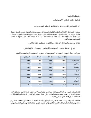 ‫الفصل الثاني :‬

                                                                   ‫قراءة بيانية لنتائج الستمارات‬

                                    ‫‪ – I‬الخصائص الجتماعية والسكانية للنساء المستجوبات‬

‫تمم توزع العينمة على كافمة المحافظات اللبنانيمة وقسممت إلى عشمر مناطمق: النبطيمة، صمور، حاصمبيا، راشيما،‬
‫بعلبمك، بيروت، جبمل لبنان، الشوف شحيمم، طرابلس زغرتما، عكار ببنيمن. متوسمط الفئات العمريمة لسميدات‬
     ‫م‬      ‫م‬               ‫م‬        ‫م‬           ‫م‬                ‫م‬                     ‫م‬             ‫م‬
‫العينمة 3.53 % لفئة ) 71 – 32 سمنة(، 32 % للفئة )42 – 03 سمنة(، 5.51 % للفئة ) 13 – 53 سمنة( و 3.62 % للفئة‬
                                                                                 ‫العمرية )63 سنة وأكثر(.‬

                           ‫%8.74 من سيدات العينة عازبات، 8.34 % متأهلت، 5 % مطلقات و 3.3 % أرامل.‬

                   ‫1- توزع العينة بحسب المستوى التعليمي للسيدات وأعمارهن‬

       ‫جدول رقم 1 : توزع السيدات المستجوبات بحسب المستوى التعليمي والعمر‬

                    ‫63 واكثر‬           ‫13 - 03‬          ‫42 - 03‬         ‫32-71 سنة‬

                         ‫8.85‬              ‫9.5‬             ‫6.71‬                ‫6.71‬          ‫غير متعلمة‬

                         ‫7.66‬              ‫3.8‬             ‫7.61‬                  ‫3.8‬             ‫ابتدائي‬

                         ‫1.63‬             ‫3.12‬             ‫2.62‬                ‫4.61‬              ‫متوسط‬

                         ‫4.22‬             ‫3.31‬             ‫2.1 1‬               ‫1.35‬                ‫ثانوي‬

                         ‫5.81‬             ‫0.41‬             ‫6.03‬                ‫9.63‬              ‫جامعي‬

                         ‫6.41‬             ‫4.42‬             ‫0.22‬                ‫0.93‬                 ‫مهني‬

                            ‫.0‬            ‫0.05‬             ‫0.05‬                   ‫.0‬             ‫ل جواب‬

                         ‫3.62‬             ‫5.51‬             ‫0.32‬                ‫3.53‬            ‫المتوسط‬



‫الجدول رق مم 1 يممبرز أن الفئة العمريممة 63 سممنة وممما فوق هممي القممل تعليما )8.85 % غيممر متعلمات، 7.66‬
                                                                                               ‫م‬
‫مس متوى ابتدائي و 1.63 % متوس مط( وهذا مما يدل على إهمال تعلي مم المرأة ف مي الحقبات الس مابقة علما أن‬
            ‫م‬              ‫م‬           ‫م‬                     ‫م‬            ‫م‬                           ‫م‬
                                                              ‫هذه الفئة تشكل 3.62 % من إجمالي العينة.‬

‫أمما الفئة العمريمة ممن 71 – 32 سمنة تحتمل المركمز الول بالنسمبة للتعليمم ) 1.35 % للثانوي، 9.63 % جامعمي و‬
‫93 % مهنمي( وهذا مما يدل على اهتمام الهمل مؤخرا بتعليمم بناتهمم، وكذلك انفتاحهمم على التعليمم المهنمي‬
 