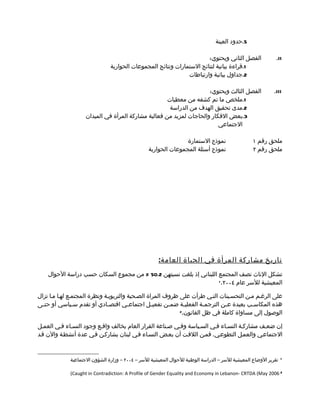 ‫5.حدود العينة‬

                                                                      ‫الفصل الثاني ويحتوي:‬                   ‫‪.II‬‬
                               ‫1.قراءة بيانية لنتائج الستمارات ونتائج المجموعات الحوارية‬
                                                              ‫2.جداول بيانية وارتباطات‬

                                                                     ‫الفصل الثالث ويحتوي:‬                   ‫‪.III‬‬
                                                     ‫1.ملخص ما تم كشفه من معطيات‬
                                                      ‫2.مدى تحقيق الهدف من الدراسة‬
                    ‫3.بعض الفكار والحاجات لمزيد من فعالية مشاركة المرأة في الميدان‬
                                                                         ‫الجتماعي‬

                                                                ‫نموذج الستمارة‬                    ‫ملحق رقم ١‬
                                                 ‫نموذج أسئلة المجموعات الحوارية‬                   ‫ملحق رقم ٢‬




                                                      ‫تاريخ مشاركة المرأة في الحياة العام ة :‬
    ‫تشكل الناث نصف المجتمع اللبناني إذ بلغت نسبتهن 2.05 % من مجموع السكان حسب دراسة الحوال‬
                                                                    ‫المعيشية للسر عام ٤٠٠٢. 1‬



‫على الرغمم ممن التحسمينات التمي طرأت على ظروف المراة الصمحية والتربويمة ونظرة المجتممع لهما مما تزال‬
‫هذه المكاس مب بعيدة ع من الترجم مة الفعلي مة ضم من تفعي مل اجتماع مي اقتص مادي أو تقدم س مياسي أو حتمى‬
  ‫م‬             ‫م‬             ‫م‬         ‫م‬         ‫م‬     ‫م‬      ‫م‬       ‫م‬       ‫م‬          ‫م‬
                                                            ‫الوصول إلى مساواة كاملة في ظل القانون. 2‬



‫إن ضعمف مشاركمة النسماء فمي السمياسة وفمي صمناعة القرار العام يخالف واقمع وجود النسماء فمي العممل‬
‫الجتماعمي والعممل التطوعمي. فممن اللفمت أن بعمض النسماء فمي لبنان يشاركمن فمي عدة أنشطمة والن قمد‬



             ‫تقرير الوضاع المعيشية للسر – الدراسة الوطنية للحوال المعيشية للسر – ٤٠٠٢ – وزارة الشؤون الجتماعية‬   ‫1‬



             ‫2 6002 ‪(Caught in Contradiction: A Profile of Gender Equality and Economy in Lebanon- CRTDA (May‬‬
 