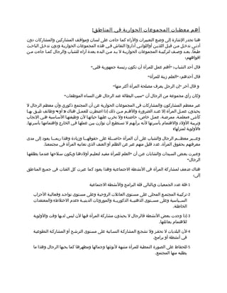 ‫أ هم معطيات المجموعات الحوارية في المناطق :‬
‫هنما تجدر الشارة إلى وضمع التعمبيرات والراء كمما جاءت على لسمان ومواقمف المشاركيمن والمشاركات دون‬
‫أدنمى تدخمل ممن قبمل اللذيمن أواللواتمي أداروا النقاش فمي هذه المجموعات الحواريمة ودون تدخمل الباحمث‬
‫طبعا. بعمد وصمف لتركيبمة المجموعات الحواريمة ل بمد ممن البدء بعدة آراء للشباب والرجال كمما جاءت ممن‬
                                                                                           ‫افواههم:‬

                                       ‫قال أحد الشباب: "أهم عمل للمرأة أن تكون رئيسة جمهورية قلبي"‬

                                                                          ‫قال أحدهم: "العلم زينة للمرأة"‬

                                                     ‫و قال آخر "إن الرجل يعرف مصلحة المرأة أكثر منها"‬

                       ‫وكان رأي مجموعة من الرجال أن "سبب البطالة عند الرجال هن النساء الموظفات"‬

‫عبر معظم المشاركون والمشاركات في المجموعات الحوارية عن أن المجتمع ذكوري وأن معظم الرجال ل‬
‫يحبذون عم مل المرأة إل عن مد الضرورة واله مم م من ذلك إذا اضطرت للعم مل هناك 3 أو 4 وظائف تليمق بهما‬
 ‫م‬     ‫م‬                          ‫م‬                       ‫م م‬                    ‫م‬             ‫م‬
‫كأنثمى )معلممة، ممرضمة، عممل خاص، حاضنمة( ول تخرب عليهما حياتهما لن وظيفتهما السماسية همي النجاب‬
‫وتربيمة الولد والهتمام بأسمرتها لنمه برأيهمم ل تسمتطيع أن توازن بيمن عملهما فمي الخارج واهتمامهما بأسمرتها.‬
                                                                                          ‫)الولوية لمنزلها(‬

‫وعمممبر معظمممم الرجال والشباب على أن المرأة حاصممملة على حقوقهممما وزيادة وهذا ربمممما يعود إلى مدى‬
         ‫معرفتهم بحقوق المرأة. عدد قليل منهم عبر عن الظلم أو العنف الذي تعانيه المرأة في مجتمعنا.‬

‫وعمبرت بعمض السميدات والشابات عمن أن "العلم للمرأة مفيمد لتعليمم أولدهما ويكون سملحها عندمما يطلقهما‬
                                                                                             ‫الرجال"‬

‫هناك ضعف لمشاركة المرأة في النشطة الجتماعية وهذا يعود كما عبرت كل الفئات في جميع المناطق‬
                                                                                    ‫إلى:‬

                                      ‫1-قلة عدد الجمعيات وبالتالي قلة البرامج والنشطة الجتماعية‬

    ‫2-تركيبمة المجتممع المحلي على مسمتوى العائلت الروحيمة وعلى مسمتوى تواجمد وفعاليمة الحزاب‬
    ‫السممياسية وعلى مسممتوى الذهنيممة الذكوريممة والموروثات الدينيممة )عدم الختلط( والمعتقدات‬
                                                                                     ‫الخاطئة.‬

    ‫3-إذا وجدت بعض النشطة فالرجال ل يحبذون مشاركة المرأة فيها لن ليس لديها وقت والولوية‬
                                                                        ‫للهتمام بعائلتها.‬

    ‫4-لن البلديات ل تحفمز ول تشجمع المشاركمة النسمائية على مسمتوى الترشمح أو المشاركمة التطوعيمة‬
                                                                          ‫في أنشطة أو برامج.‬

    ‫5-للحفاظ على الصورة النمطية للمرأة منتبهة لنوثتها وجمالها ومظهرها كما يحبها الرجال وهذا ما‬
                                                                            ‫يطلبه منها المجتمع.‬
 