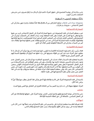 ‫نحممن بحاجممة إلى توعيممة المجتمممع على حقوق المرأة خاصممة وأن الرجال م ما زالوا يعممبرون عممن تحريممض‬
                             ‫م‬
                                                                             ‫الجمعيات لتخريب البيوت.‬

                                                                 ‫ثالثا : منطقة الجنوب – النبطي ة :‬
‫مجمو عة ن ساء غ ير عاملت تتراوح اعمارهن بين ال 52 وال 04 عاما متعلمات وجزء منهن يشاركن في‬
                                                        ‫العمل الجتماعي – متزوجات و عازبات.‬

                                                                                  ‫المشاركة الجتماعية‬

‫عبرت معظم النساء في هذه المجموعة عن دعمها لمشاركة المرأة في العمل الجتماعي لتزيد من ثقتها‬
‫بنفسها وهي لديها القدرة على القيادة. وفي هذه المنطقة يوجد سيدات فاعلت في الجمعيات وبارزات في‬
‫المجتممع وفمي المجلس البلدي )شاركمت فمي المجلس البلدي السمابق امرأة كعضمو وأثبتمت جدارتهما وكفاءتهما‬
‫وفعاليتهما(، والبلديمة داعممة لمشاركمة المرأة فمي عدد ممن البراممج وهناك تقديمر لعملهما ونجاحهما. وهناك عدد‬
                                    ‫كبير من السيدات يشاركن في النشطة التطوعية وليس هناك أي عائق.‬

                                                                                  ‫المشاركة القتصادية‬

‫هناك رأييمن: رأي داعمم لهذه المشاركمة القتصمادية لتكويمن ذاتهما ومسماعدة اسمرتها. ورأي آخمر للرجال، إذ ل‬
‫يتقبلون عمل المرأة حيث عدد كبير من هؤلء يجبرونها على ترك عملها بعد الزواج لن وظيفتها بالنسبة إليهم‬
                                                                        ‫هي العمل المنزلي وتربية الولد.‬

‫بالنسمبة لمعظمم هذه السميدات هناك تحديات فمي المجتممع. المنافسمة ممع الرجال فمي نفمس العممل، عدم‬
‫وجود دعمم مادي لتأسميس مصملحة خاصمة بهما، والحجاب يؤثمر فمي بعمض الوظائف فمي عدم السمتفادة ممن‬
‫فرص العمل. المجتمع ل يتقبل بعض المهن وبالنسبة لهم هناك فرق بين النساء المتزوجات اللواتي يسعين‬
‫إلى التوازن بين السمرة وعملهما. مثلً كانت النساء والرجال يذهبون عند دكتور وليس عند دكتورة في نفمس‬
‫الختصماص، الن تغيمر ذلك. وفمي منطقمة النبطيمة هناك امرأة عاملة فمي محطمة محروقات ول تجمد فمي هذا‬
                                       ‫العمل شيئ معيب ولكن نظرة المجتمع إليها هي نظرة خاطئة.‬

                                                                                    ‫المشاركة السياسية‬

‫بالنسبة إلى هذه المجموعة المرأة هي قادرة وفاعلة ولها الحق ولكن هذا العمل يتطلب منها وقتا كبيرا ل‬
                                                                                 ‫يرضى عنه الكل.‬

   ‫المرأة حقوقها منتهكة إلى حد ما و نرى التمييز يبدأ من العائلة )الفرق في التعامل مع الصبي ومع البنت(.‬

                                                                                                  ‫حاجات‬

‫نحن بحاجة إلى توعية المجتمع وفهم واضح لمعنى الجندر. توعية المرأة على حقوقها وإعطاءها دور أكبر‬
                                      ‫في العمل السياسي، بالضافة إلى حق إعطاء الجنسية لولدها.‬

                                                                                                 ‫انتهاكات‬

‫فتاة عمره ما 52 س منة متعلم مة وحائزة على ماجس متير ف مي علم الجتماع لم تج مد عملً له ما حت مى الن ف مي‬
 ‫م‬        ‫م م‬              ‫م‬                    ‫م‬      ‫م‬                  ‫م‬         ‫م‬       ‫م‬
                    ‫المنطقة وجدته في بيروت و لكن أهلها رفضوا وذلك بسبب نظرة المجتمع وكلم الناس.‬
 