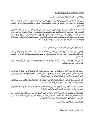 ‫المقدمة الخلفية موقع الدراسة‬
                                                     ‫موقع الدراسة في المشروع وفي الدراسات السابقة:‬

‫تأتمي نتائج هذه الدراسمة التمي يطرحهما مرصمد حقوق المرأة فمي جمعيمة "بيونمد" مشاركمة المرأة اسمتكمالً‬
‫لسلسلة من الدراسات التمي تسماهم فمي كشف الواقع المعاش للمرأة خاصة لناحية مشاركتهما في الميدان‬
                                                                                         ‫الجتماعي.‬

‫هذه دراسة طبعا أولية تضيف وتكمل المكون التدريبي الذي سبقها والذي طال سيدات من مختلف المناطق‬
‫اللبناني مة. تكوّن نتائج هذه الدراس مة كاشفا لنقاط القوة ونقاط الضع مف ف مي مشارك مة المرأة ف مي لبنان فمي‬
  ‫م‬          ‫م‬         ‫م‬           ‫م‬   ‫م‬                                  ‫م‬                       ‫م‬
‫الميدان الجتماعي أولً بهدف تبني هذه المعلومات الولية وجدوى البناء عليها لثارة مشاريع وبرامج جديدة‬
‫ضممن مرص مد حقوق المرأة. وتكتس مب هذه الدراس مة فعالي مة م من منظور ربطه ما بالواقمع )ه مي نتيجمة آراء‬
      ‫م‬        ‫م‬   ‫م‬        ‫م‬               ‫م م‬         ‫م‬             ‫م‬                     ‫م‬       ‫م‬
                                         ‫ومواقف السيدات والرجال والشباب والشابات( وبالحقوق النسانية.‬



                                                ‫السؤال الذي يطرح: هل هناك حاجة لمثل هذه الدراسة؟‬

‫والجواب يكون على المسمتوى الكاديممي العلممي: طبعا هناك عدّة دراسمات طالت وضمع المرأة فمي لبنان‬
‫ممن خلل عدة مياديمن ولكمن هذه الدراسمة بنيمت على مما سمبق وتخصمصت بمشاركمة المرأة فمي الميدان‬
                                                                                     ‫الجتماعي.‬

‫أمما على المسمتوى التطمبيقي فقمد تمم ربمط مواضيمع السمتمارة والمجموعات الحواريمة على أنواع المشاركمة‬
                                                                ‫ّ‬
                                                                       ‫للمرأة بمدى معرفتها بحقوقها.‬



‫وتعتبر هذه الدراسة الولية جزء مكمل من مشروع مرصد حقوق المرأة للطللة على مشاركة المرأة في‬
‫الحيز الجتماعي. ما هي إمكانياتها، ما هي طاقاتها، ما هي التحديات المحفزة أو المعيقة لنخراطها في‬
                                      ‫الحيز الجتماعي وما هي حاجاتها للنخراط في عملية التنمية؟‬

‫هنما ل بدّ ممن ربمط كمل هذه السمئلة بالغطاء القانونمي لنقول: همل المرأة والرجمل جاهلن لحقوقهمما وهمل‬
                                       ‫هما غير مقتنعان وغير مؤمنان بأي مسار وبأية قضية تغييرية؟‬

‫لذا نحمن بحاجمة دائممة إلى كشمف واقمع مما، إلى دراسمة ظاهرة مما، همل همي بمثابمة فتمح شهيمة للتعممق أم‬
                                           ‫لمزيد من معرفة واستمرارية للفهم، للتغيير والتطوير ما أمكن؟‬

‫كلهما أسمئلة قمد تكشمف هذه الدراسمة الوليمة واقعا)قمد يقول البعمض أنمه معروف( ولكمن عنمد التعاطمي ممع‬
‫جزئيات المعاش للمرأة ل بممد أن تعطيممك المؤشممر السمماسي ومدى أوسممع لحقوق المرأة النسممان فممي‬
                                      ‫النصوص وللعمل عليها وتطبيقها لمحاولة تغيير الداء والنفوس.‬

                                                                   ‫هذه السئلة وغيرها هي خزانة العلم.‬



                                                                       ‫الهدف من هذه الدراس ة :‬
 