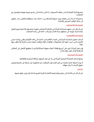 ‫تشجيمع المرأة للمشاركمة فمي مختلف المسمتويات، لذا همي بحاجمة إلى براممج تنمويمة وتوعيمة وتفصميل دور‬
                                                                                         ‫الجمعيات.‬

‫مجمو عة الرجال في منطقة بيروت تتراوح أعمارهم بين ٠٣ و ٥٤ سنة، مستواهم التعليمي جيد، يعملون‬
                                                             ‫في مجال التعليم، التمريض والتجارة.‬

                                                                             ‫المشاركة الجتماعية‬

‫عمبر الرجال عمن دعمهمم لمشاركمة المرأة فمي المجال الجتماعمي لتقويمة شخصميتها. ول مانمع لديهمم للعممل‬
                      ‫بقيادة امرأة، ويوجد في محيطهم نساء قائدات وبارعات، خاصة في رئاسة الجمعيات.‬

                                                                             ‫المشاركة القتصادية‬

‫الرجال داعمون لمشارك مة المرأة ف مي الميدان القتص مادي، خاص مة ف مي هذه الوضاع، وه مي تواجمه نفمس‬
    ‫م‬   ‫م‬       ‫م‬                   ‫م م‬         ‫م‬               ‫م‬          ‫م‬
‫التحديات التمي عمبرت عنهما كمل المجموعات. وقالوا أن هناك وظائف خفيفمة تناسمب المرأة ول تتطلب منهما‬
                                                                                            ‫جهدأً.‬

‫وإن عمل المرأة ل يؤثر على أسرتها وهناك أعمال مقبولة اجتماعيا وأخرى ل يتقبلونها كالعمل في الملهي‬
                                                                 ‫أو راقصة أو اي عمل بدوام متأخر.‬

                                                                              ‫المشاركة السياسية‬

           ‫يشجع الرجال المشاركة السياسية للمرأة في بلد غير لبنان لصعوبة مشاكله السياسية والطائفية.‬

‫ل يوجد أنشطة خاصة بالمرأة من قبل البلدية وإن المنظمات غير الحكومية غير ناشطة في المحيط وبعض‬
                                                                 ‫حقوق النسان ل تزال منتهكة.‬

                                                                                            ‫حاجات‬

    ‫عبر الرجال عن الحاجة إلى برامج توعية وتنمية اقتصادية للمرأة لتصبح صاحبة قرار وتزيد ثقتها بنفسها.‬
 