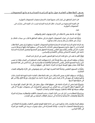 ‫بعممض الملحظات العامممة حول نتائج الدراسممة الميدانيممة و نتائج المجموعات‬
                                                                ‫الحوارية :‬
           ‫‪‬إن اختيار المناطق في لبنان كانت نفسها لعينات الستمارة وعينات المجموعات الحوارية.‬

    ‫‪‬إن العينمة المسمتجوبة ممن السميدات خلل الدراسمة الميدانيمة ليسمت ذات العينمة التمي شاركمت فمي‬
                                                                           ‫المجموعات الحوارية.‬

                                                                                              ‫‪‬لذا:‬

                                 ‫او ل ً : قد نلحظ بعض الختلف في الراء ووجهات النظر والمواقف.‬

‫ثانيا: لقد اشترك في عينات المجموعات الحوارية و في مختلف المناطق 4 فئات من سيدات عاملت و‬
                                           ‫سيدات غير عاملت و رجال و شباب )إناث وذكور(.‬

‫بعد قراءة لنتائج الدراسة الميدانية )استمارة( ولنتائج المجموعات الحوارية نستطيع إدراج بعض الملحظات‬
‫العامة )حتى ل نقول نتائج و تعميمها( وبعض الحاجات الساسية التي نستطيع البناء عليها لرصدها )حسب‬
‫متغيرات السمكن والعممر والمسمتوى العلممي ومعرفمة الحقوق ودور المجتممع( وتفعيمل المشاركمة النسمائية‬
                                           ‫خاصة على الصعيد الجتماعي وبالتالي القتصادي والسياسي.‬

                     ‫اول ً: أهم ما يلفت في نتائج هذه الدراسة هو الشعور بالتمييز عن الرجل لدى النساء.‬

‫ثانيا: إن منطقمة السمكن تؤثمر سملبا وإيجابا على آراء ومواقمف الفئات المختلفمة فمي العينات وهذا مما يفسمر‬
‫تأثيمر تركيبمة المجتممع المحلي والبنمى الجتماعيمة والقتصمادية والسمياسية على آراء الناس فمي هذا المجتممع‬
                           ‫)مثلً هناك معدل يفوق الوسط عبروا بأن المرأة حاصلة على حقوقها و زيادة(.‬

‫ثالثا: إن المستوى التعليمي وتتابعا الفئة العمرية، لهما تأثير جدي وموضوعي على الراء والمواقف للعينات‬
                                                                                          ‫المختارة.‬

‫رابعا: قمد تسمتوقف القارئ بعمض النحرافات عمن هذه الملحظات العاممة خاصمة لجهمة فئة الشباب )إناث‬
‫وذكور( ونظرة كل منهم إلى الخر فيما يخص عمل المرأة خاصة بعد الزواج وأن دورها الول والخير هو‬
                                                                         ‫في منزلها ومع أسرتها.‬

‫خامسا: فيما يخص أن المرأة حاصلة على حقوقها هناك سؤال يخطر على بالنا، هل العينات كلها تعرف ما‬
‫هي الحقوق؟ وهل الجوبة تأتي بعد التفكير من المستجوب أو المشارك في مجموعات حوارية؟ أم هي‬
                                   ‫مواقف مسبقة لها علقة بالذهنيات وبنوعية التقاليد و العادات الشعبية؟‬

‫س مادسا: المطالبممة مممن كممل فرد مممن أفراد العينات بدعممم الجمعيات الهليممة والمطالبممة بمشاركممة المرأة‬
                                                                                                       ‫م‬
                   ‫بالنشطة والفعاليات الجتماعية و الحاجة الى استثمار الطاقات المحلية من قبل البلديات.‬



‫معظم النساء والشباب )إناث وذكور( عبرن عن حاجة فعلية للتوعية ولتغيير الذهنيات وللمشاركة الفعالة في‬
‫براممج وأنشطمة الجمعيات -إذا وجدت-، وكذلك للمشاركمة فمي ندوات ودورات تدريبيمة عمن أهميمة دور المرأة‬
                                                                                  ‫في كافة الميادين.‬
 