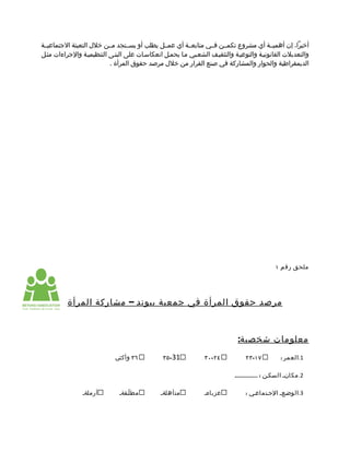 ‫أخيرا، إن أهميممة أي مشروع تكمممن فممي متابعممة أي عمممل يطلب أو يسممتجد مممن خلل التعبئة الجتماعيممة‬
‫والتعديلت القانونيمة والتوعيمة والتثقيمف الشعمبي مما يحممل انعكاسمات على البنمى التنظيميمة والجراءات مثمل‬
                          ‫الديمقراطية والحوار والمشاركة في صنع القرار من خلل مرصد حقوق المرأة .‬




                                                                                               ‫ملحق رقم ١‬




          ‫مرصد حقوق المرأة في جمعية بيوند – مشاركة المرأة‬



                                                                             ‫معلومات شخصية:‬
                             ‫٦٣ وأكثرم‬         ‫13-٥٣‬            ‫٤٢-٠٣‬           ‫٧١-٣٢‬            ‫1.العمر :‬

                                                                           ‫2. مكانم السكمن : ................‬

                ‫أرملةم‬        ‫مط لّمقةم‬       ‫متأهلةم‬           ‫عزباءم‬          ‫3.الوضمع م الجمتماعمي :‬
 