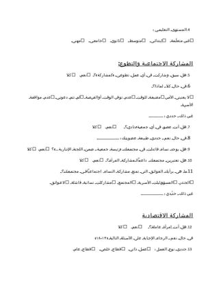 ‫4.المستومى م التعليممي :‬

                               ‫مهنيم‬      ‫جامعمي م‬       ‫ثانويم‬       ‫متوسمطمم‬        ‫إبتدائميم‬         ‫غيرم متع لّممةم‬




                                                               ‫المشاركة الجتماعية والتطوع:‬
                          ‫كل‬       ‫نعمم‬      ‫5. هلم سبمقم وشاركمت م فيم أيم عمملم تطوعمي م )كمشاركة (؟م‬

                                                                                        ‫6.فيم حالم كل،م لماذا؟م‬

‫عدمم موافقمةم‬     ‫لمم تتمم دعوتمي م‬     ‫عدمم توفرم الوقمت م أوالفرمصمة م‬    ‫مضيعمةم للوقمت م‬        ‫ل يعنينيم الممرم‬
                                                                                                                 ‫السمرمةم‬

                                                                                      ‫غيرم ذلك،م حددمي : ................‬

                                             ‫كل‬       ‫نعمم‬          ‫7. هلم أنتم عضموم فيم أيم جمعيمة/ ناديم؟م‬

                                                ‫8.فيم حالم نعم،م حددمي م طبيعةم عضويتمك : .........................‬

‫كل‬   ‫نعمم‬       ‫9. هلم يوجدم نساءم قائدامتم فيم مجتممعمك م )رئيسةم جمعيمة،م ضممن م اللجنةم الدمارية ...( ؟‬

                                   ‫كل‬        ‫نعمم‬     ‫01. هلم تعتبريمنم مجتممعمك م داعمالممشاركمةم المرأةم؟م‬

                     ‫11.مام هيم برأيكم العوائمق م التيم تمنعم مشاركمةم النساءم اجتماعيافميم مجتممعمكم؟ م‬

            ‫ل عموائمق م‬     ‫مشاركامت م نسائيةم فاشلةم‬         ‫المجتممع م‬     ‫المسمؤمومليامت م السمريةم‬          ‫الجندرم‬

                                                                               ‫غيرم ذلك،م ح دّمدي : .........................‬




                                                                                 ‫المشاركة القتصادية‬
                                                               ‫كل‬       ‫نعمم‬         ‫21. هلم أنتم إمرأةم عاملةم؟م‬

                                               ‫فيم حالم نعم،م الرجاءم الجمابةم علىم السمئلةم التاليةم ) ٣١-٨١(‬

                               ‫قطاعم عامم‬         ‫قطاعم خامص م‬        ‫عمملم ذاتيم‬          ‫31. حددمي م نوعم العممل :‬
 