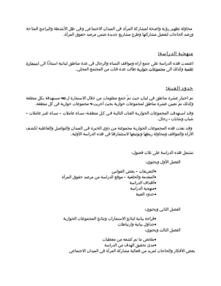 ‫محاولة تظهير رؤية واضحة لمشاركة المرأة في الميدان الجتماعي وفي ظل النشطة والبرامج المتاحة‬
                    ‫ورصد الحاجات لتفعيل مشاركتها وطرح مشاريع جديدة ضمن مرصد حقوق المرأة.‬



                                                                             ‫منهجية الدراس ة :‬
‫اعتمدت هذه الدراسة على جمع آراء ومواقف النساء والرجال في عدة مناطق لبنانية استنادا الى استمارة‬
                              ‫علمية وكذلك الى مجموعات حوارية طالت عدة فئات من المجتمع المحلي.‬



                                                                                  ‫حدود العين ة :‬
‫تم اختيار عشرة مناطق في لبنان حيث ت مّ جمع معلومات من خلل الستمارة ل 04 مستهدفة بكل منطقة‬
    ‫وكذلك تمّ تعيين عشرة مناطق لمجموعات حوارية بحيث أجريت 4 مجموعات حوارية في كل منطقة.‬

‫وقمد اسمتهدفت المجموعات الحواريمة الفئات التاليمة فمي كمل منطقمة: نسماء عاملت – نسماء غيمر عاملت –‬
                                                                              ‫شباب وشابات - رجال.‬

‫وقمد نفذت هذه المجموعات الحواريمة مجموعمة ممن ذوي الخمبرة فمي الميدان والتواصمل والفاعليمة لكشمف‬
                           ‫الراء والمواقف ومحاولة ربطها وتوثيقها لستثمارها في هذه الدراسة الولية.‬



                                                             ‫تشتمل هذه الدراسة على ثلث فصول:‬

                                                                      ‫الفصل الول ويحتوي:‬

                                             ‫•التعريفات – بعض القوانين‬
                    ‫•المقدمة والخلفية – موقع الدراسة من مرصد حقوق المرأة‬
                                                        ‫•أهداف الدراسة‬
                                                         ‫•منهجية الدراسة‬
                                                            ‫•حدود العينة‬


                                                                     ‫الفصل الثاني ويحتوي:‬

                     ‫•قراءة بيانية لنتائج الستمارات ونتائج المجموعات الحوارية‬
                                                    ‫•جداول بيانية وارتباطات‬
                                                                       ‫الفصل الثالث ويحتوي:‬

                                           ‫•ملخص ما تم كشفه من معطيات‬
                                            ‫•مدى تحقيق الهدف من الدراسة‬
                         ‫بعض الفكار والحاجات لمزيد من فعالية مشاركة المرأة في الميدان الجتماعي‬
 