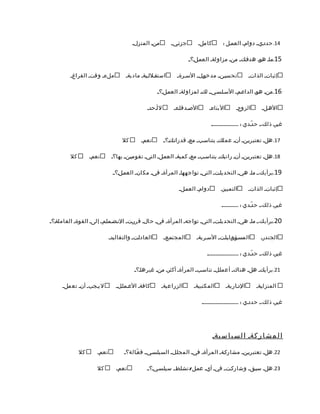 ‫منم المنزلم‬        ‫جزئميم‬        ‫كاملم‬        ‫41. حددمي م دوامم العممل :‬

                                                                     ‫51.مام هوم هدفمك م منم مزاولةم العمملم؟ م‬

         ‫ملءم وقتم الفراغم‬           ‫استقمللميةم ماديةم‬       ‫تحسيمن م مدخومل م السمرةم‬              ‫إثباتم الذاتم‬

                                                     ‫61.منم هوم الداعممم السمامسميمم لكم لمزاولةم العمملم؟ م‬

                                               ‫لأمحدم‬       ‫الصمدقامءم‬        ‫البناءم‬         ‫الزوجم‬         ‫الهملم‬

                                                                               ‫غيرم ذلك،م ح دّمدي : .....................‬

                                   ‫كل‬       ‫نعمم‬        ‫71. هلم تعتبريمنم أنم عملكم يتناسمب م معم قدراتمكم؟ م‬

         ‫كل‬        ‫نعمم‬       ‫81. هلم تعتبريمنم أنم راتبكم يتناسمب م معم كميةم العمملم التيم تقوميمن م بها؟م‬

                               ‫91.برأيك،م مام هيم التحديامت م التيم تواجههام المرأةم فيم مكانم العمملم؟ م‬

                                                               ‫دوامم العمملم‬         ‫التمييزم‬        ‫إثباتم الذاتم‬

                                                                                     ‫غيرم ذلك،م ح دّمدي : .............‬

‫02.برأيك،م مام هيم التحديامت م التيم تواجهم المرأةم فيم حالم قررمت م النمضممامم م إلىم القوةم العاملةم؟م‬

                             ‫العادامت م والتقاليدم‬      ‫المجتممع م‬      ‫المسمؤمومليامت م السمريةم‬            ‫الجندرم‬

                                                                             ‫غيرم ذلك،م ح دّمدي : ........................‬

                                         ‫12. برأيكم هلم هناكم أعماملم تناسمب م المرأةم أكثرم منم غيرهام؟م‬

     ‫ل يمجبم أنم تعملم‬          ‫كافةم العمماملم‬       ‫الزراعيةم‬        ‫المكتبيةم‬        ‫الدماريةم‬         ‫المنزليةم‬

                                                                          ‫غيرم ذلك،م حددمي : ............................‬




                                                                                 ‫ا ل م ش ا ر كةم ا ل س ي ا س يةم‬

              ‫كل‬      ‫نعمم‬          ‫22. هلم تعتبريمنم مشاركمةم المرأةم فيم المجاملم السيامسميمم ف عّمالة؟م‬

                      ‫كل‬        ‫نعمم‬           ‫32. هلم سبمقم وشاركمت م فيم أيم عممل/ نشامط م سيامسميم؟مم‬
 