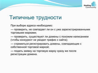 Типичные трудности
При выборе адреса необходимо:
— проверить, не совпадает ли он с уже зарегистрированными
торговыми марками;
— проверить, существуют ли домены с похожим написанием
(чтобы конкурент не уводил трафик с сайта);
— стремиться регистрировать домены, совпадающие с
собственной торговой маркой;
— подать заявку на торговую марку сразу же после
регистрации домена.
 