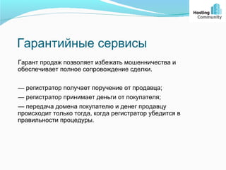 Гарантийные сервисы
Гарант продаж позволяет избежать мошенничества и
обеспечивает полное сопровождение сделки.

— регистратор получает поручение от продавца;
— регистратор принимает деньги от покупателя;
— передача домена покупателю и денег продавцу
происходит только тогда, когда регистратор убедится в
правильности процедуры.
 