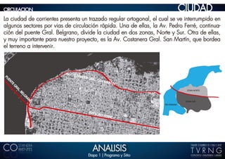 CIRCULACION                                                                           CIUDAD
La ciudad de corrientes presenta un trazado regular ortogonal, el cual se ve interrumpido en
algunos sectores por vias de circulación rápida. Una de ellas, la Av. Pedro Ferré, continua-
ción del puente Gral. Belgrano, divide la ciudad en dos zonas, Norte y Sur. Otra de ellas,
y muy importante para nuestro proyecto, es la Av. Costanera Gral. San Martín, que bordea
el terreno a intervenir.



                          AV. CO
                                 STANE
                                       RA   GRAL.
PU




                                                    SAN M
 EN




                                                         ARTIN
     TE
      GR
          AL




                                                                                        ZONA NORTE
          .B
           EL
             GR
               AN




                                                                                       ZONA SUR
                  O




                                                                         RIO PARANA


                                            AV.PED
                                                   R   O FER
                                                            RE




                                              ANALISIS
                                            Etapa 1 | Programa y Sitio
 
