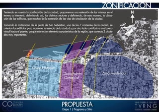 ZONIFICACION
Teniendo en cuenta la zoniﬁcación de la ciudad, proponemos una extensión de las mismas en el                 N
terreno a intervenir, delimitando así, los distintos sectores y deﬁniendo, de esta manera, la ubica-
ción de los ediﬁcios, que resultan de la extensión de las vias de circulación de la ciudad.

Tomando la inclinación de la punta de San Sebastian, una de las 7 corrientes de la ciudad, se
orientan los ediﬁcios para mantener la esencia de la ciudad y por otro lado contribuir a una buena
visual hacia el puente, ya que este es un elemento caracteristico de la región, que conecta 2 ciuda-
des muy importantes.




                          Casco Histórico
                                                       Zona Admin.                        Zona Residencial
                                                       Comercial




                                                     PROPUESTA
                                                     Etapa 1 | Programa y Sitio
 
