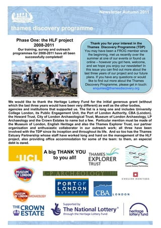 Newsletter Autumn 2011




     Phase One: the HLF project
                                                     Thank you for your interest in the
            2008-2011                             Thames Discovery Programme (TDP)
     Our training, survey and outreach          You may have been a FROG member since
  programmes for 2008-2011 have all been           the beginning, met us recently over the
         successfully completed!                  summer at one of our events or found us
                                                  online – however you got here, welcome,
                                                  and we hope you enjoy our newsletter! In
                                                 this issue you can find out more about the
                                                last three years of our project and our future
                                                  plans. If you have any questions or would
                                                   like to find out more about the Thames
                                                 Discovery Programme, please get in touch:
                                                       enquiries@thamesdiscovery.org



We would like to thank the Heritage Lottery Fund for the initial generous grant (without
which the last three years would have been very different) as well as the other bodies,
agencies and institutions that supported us. The list is a long one and includes University
College London, its Public Engagement Unit, the Port of London Authority, CBA (London),
the Howard Trust, City of London Archaeological Trust, Museum of London Archaeology, LP
Archaeology and the Crown Estates to name but a few. Particular mention must be made of
the Museum of London, English Heritage and also the Thames Explorer Trust, our partner
organisation and enthusiastic collaborator in our outreach work; all three have been
involved with the TDP since its inception and throughout its life. And so too has the Thames
Estuary Partnership whose staff have worked long and hard on the management of the HLF
project, also providing office accommodation for some of the team: to them, an especial
debt is owed.

                      A big THANK YOU
                          to you all!
 