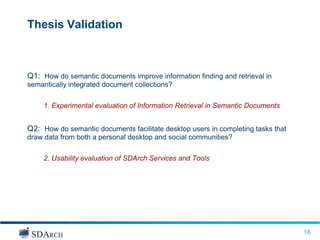 Thesis Validation



Q1: How do semantic documents improve information finding and retrieval in
semantically integrated document collections?

     1. Experimental evaluation of Information Retrieval in Semantic Documents


Q2: How do semantic documents facilitate desktop users in completing tasks that
draw data from both a personal desktop and social communities?

     2. Usability evaluation of SDArch Services and Tools




                                                                                  16
                                                                                  16
 