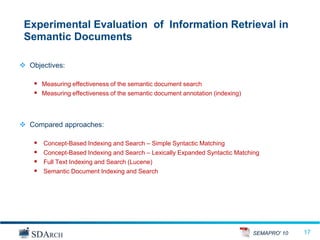 Experimental Evaluation of Information Retrieval in
 Semantic Documents

 Objectives:

     Measuring effectiveness of the semantic document search
     Measuring effectiveness of the semantic document annotation (indexing)



 Compared approaches:

       Concept-Based Indexing and Search – Simple Syntactic Matching
       Concept-Based Indexing and Search – Lexically Expanded Syntactic Matching
       Full Text Indexing and Search (Lucene)
       Semantic Document Indexing and Search




                                                                               SEMAPRO' 10   17
                                                                                             17
 