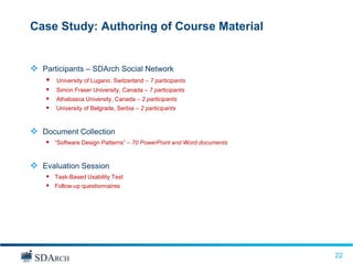 Case Study: Authoring of Course Material


 Participants – SDArch Social Network
       University of Lugano, Switzerland – 7 participants
       Simon Fraser University, Canada – 7 participants
       Athabasca University, Canada – 2 participants
       University of Belgrade, Serbia – 2 participants



 Document Collection
     “Software Design Patterns” – 70 PowerPoint and Word documents


 Evaluation Session
     Task-Based Usability Test
     Follow-up questionnaires




                                                                      22
                                                                      22
 