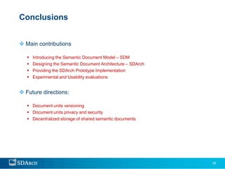 Conclusions


 Main contributions

      Introducing the Semantic Document Model – SDM
      Designing the Semantic Document Architecture – SDArch
      Providing the SDArch Prototype Implementation
      Experimental and Usability evaluations


 Future directions:

    Document units versioning
    Document units privacy and security
    Decentralized storage of shared semantic documents




                                                               29
 