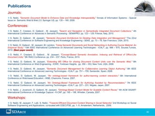 Publications
Journals:
 S. Nešić, "Semantic Document Model to Enhance Data and Knowledge Interoperability," Annals of Information Systems - Special
Issue on Semantic Web & Web 2.0, Springer US, pp. 135 – 160, 2009.

Conferences:
 S. Nešić, F. Crestani, D. Gašević , M. Jazayeri, "Search and Navigation in Semantically Integrated Document Collections," 4th
International Conference on Advances in Semantic Processing - SEMAPRO, pp. 123 – 129, Firenze, Italy, 2010.

 S. Nešić, D. Gašević , M. Jazayeri, "Semantic Document Architecture for Desktop Data Integration and Management," The 22nd
International Conference on Software Engineering and Knowledge Engineering - SEKE, pp. 73 – 78, San Francisco, USA, 2010.

 S. Nešić, D. Gašević , M. Jazayeri, M. Landoni, "Using Semantic Documents and Social Networking in Authoring Course Material: An
Empirical Study," 10th IEEE International Conference on Advanced Learning Technologies - ICALT, pp. 666 – 670, Sousse,Tunisia,
2010. (Best paper award)

 S. Nešić, F. Crestani, D. Gašević , M. Jazayeri, "Concept-Based Semantic Annotation, Indexing and Retrieval of Office-Like
Document Units," 9th RIAO Conference, pp. 234 – 237 Paris, France, 2010.

 S. Nešić, D. Gašević, M. Jazayeri, "Extending MS Office for sharing Document Content Units over the Semantic Web," 8th
International Conference on Web Engineering - ICWE, Yorktown Heights, pp. 350 – 353, New York, USA, 2008.

 S. Nešić, D. Gašević, M. Jazayeri, "Semantic Document Management for Collaborative Learning Object Authoring," 8th IEEE
International Conference on Advanced Learning Technologies - ICALT, pp. 751 – 755, Santander, Spain, 2008.

 S. Nešić, D. Gašević, M. Jazayeri, "An ontology-based framework for author-learning content interaction," 6th International
Conference on Web-based Education - WBE, Chamonix, France, 2007.

 S. Nešić, D. Gašević, M. Jazayeri, "An Ontology-Based Framework for Authoring Assisted by Recommendation," 7th IEEE
International Conference on Advanced Learning Technologies - ICALT, pp. 227 – 231, Niigata, Japan, 2007.

 S. Nešić, J. Jovanović, D. Gašević, M. Jazayeri, "Ontology-Based Content Model for Scalable Content Reuse," 4th ACM SIGART
International Conference on Knowledge Capture - K-CAP, pp. 195 – 198, Whistler, Canada, 2007.

Workshops:
 S. Nešić, M. Jazayeri, F. Lelli, S. Nešić, "Towards Efficient Document Content Sharing in Social Networks” 2nd Workshop on Social
Software Engineering and Applications, co-located with ESEC/FSE, pp. 1- 8, Amsterdam, Netherlands, 2009.


                                                                                                                                      30
 