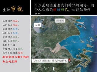 重新审视如果你不行动，她们不会行动；如果你不在意，她们不会在意；如果你不转发，她们不会听到；直到有一天：身边的人得了怪病孩子不能健康成长我们穷的只剩下钱和身上的名牌用卫星地图看看我们的江河湖海，这令人心痛的缤纷颜色，你能做些什么？阳澄湖太湖代加工厂所在地：雅戈尔纺织城