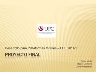 PROYECTO FINAL DesarrolloparaPlataformasMóviles – EPE 2011-2 Rocío Mejia Miguel Montoya Gustavo Morales 