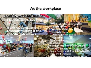 At the workplace Healthy work-life balance Flexible work hours, part time work options, and telecommuting if the specific job allows Workout room with weights  Locker rooms  Washers and dryers  Massage room  Assorted video games  Foosball  Baby grand piano  Pool table  Roller hockey twice a week in the company parking lot  Snack Rooms with free snacks foods, fruit, and beverages  Free breakfast, lunch, dinner at the employee cafe 