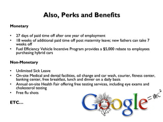 Also, Perks and Benefits Monetary 27 days of paid time off after one year of employment 18 weeks of additional paid time off post maternity leave; new fathers can take 7 weeks off Fuel Efficiency Vehicle Incentive Program provides a $5,000 rebate to employees purchasing hybrid cars Non-Monetary Unlimited Sick Leave On‐site Medical and dental facilities, oil change and car wash, courier, fitness center, banking center, free breakfast, lunch and dinner on a daily basis Annual on‐site Health Fair offering free testing services, including eye exams and cholesterol testing Free flu shots ETC… 