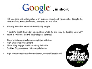 , in short HR functions and policies align with business model and vision makes Google the most exciting young technology company to work for Healthy work-life balance is motivating people "I trust the people I work for, have pride in what I do, and enjoy the people I work with” Trust is “written” on the psychological contract Good employment relations, employee relations High Employee involvement More likely engage in discretionary behavior Positive Organizational citizenship behavior High job satisfaction and commitment, even self-motivated  