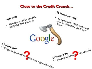 26 November   2008 Google Layoffs: 10000 contractual part time   Jobs Being Cut, Report Claims 4 January 2009 Google to lay off 100 recruiters, close engineering offices 26 March 2009 Google cuts 'just under' 200 positions 1 April   2008 Google to lay off around 25% of Double Click employees Close to the Credit Crunch… ?  ? 