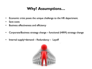 Why? Assumptions… Economic crisis poses the unique challenge to the HR department. Save costs Business effectiveness and efficiency Corporate/Business strategy change – functional (HRM) strategy change Internal supply>demand – Redundancy –  Layoff 
