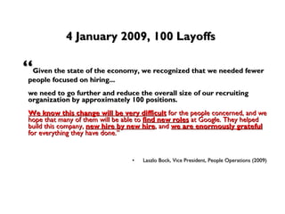 4 January 2009, 100 Layoffs “ Given the state of the economy, we recognized that we needed fewer people focused on hiring...  we need to go further and reduce the overall size of our recruiting organization by approximately 100 positions.   We know this change will be very difficult  for the people concerned, and we hope that many of them will be able to  find new roles  at Google. They helped build this company,  new hire by new hire , and  we are enormously grateful  for everything they have done.”   Laszlo Bock, Vice President, People Operations (2009)   