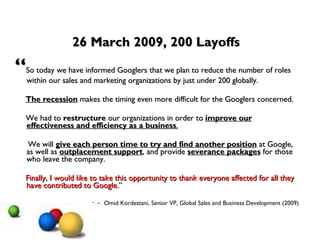 26 March 2009, 200 Layoffs  “ So today we have informed Googlers that we plan to reduce the number of roles within our sales and marketing organizations by just under 200 globally.  The recession  makes the timing even more difficult for the Googlers concerned.  We had to  restructure  our organizations in order to  improve our effectiveness and efficiency as a business .   We will  give each person time to try and find another position  at Google, as well as  outplacement support , and provide  severance packages  for those who leave the company.  Finally, I would like to take this opportunity to thank everyone affected for all they have contributed to Google. ” Omid Kordestani, Senior VP, Global Sales and Business Development (2009)  