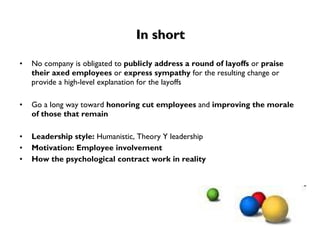 In short No company is obligated to  publicly address a round of layoffs  or  praise their axed employees  or  express sympathy  for the resulting change or provide a high-level explanation for the layoffs Go a long way toward  honoring cut employees  and  improving the morale of those that remain Leadership style:  Humanistic, Theory Y leadership Motivation: Employee involvement How the psychological contract work in reality 
