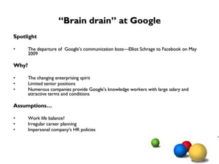 “ Brain drain” at Google Spotlight The departure of  Google’s communication boss—Elliot Schrage to Facebook on May 2009 Why?  The changing enterprising spirit  Limited senior positions  Numerous companies provide Google’s knowledge workers with large salary and attractive terms and conditions Assumptions… Work life balance? Irregular career planning Impersonal company’s HR policies 