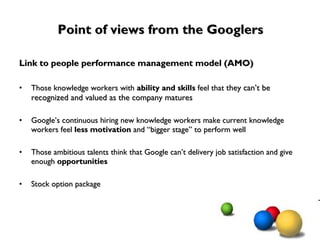 Point of views from the Googlers Link to people performance management model (AMO) Those knowledge workers with  ability and skills  feel that  they can’t be recognized and valued as the company matures Google’s continuous hiring new knowledge workers make current knowledge workers feel  less motivation  and “bigger stage” to perform well Those ambitious talents think that Google can’t delivery job satisfaction and give enough  opportunities   Stock option package 
