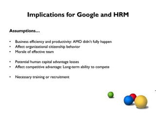 Implications for Google and HRM Assumptions… Business efficiency and productivity: AMO didn’t fully happen Affect organizational citizenship behavior Morale of effective team Potential human capital advantage losses Affect competitive advantage: Long-term ability to compete Necessary training or recruitment 