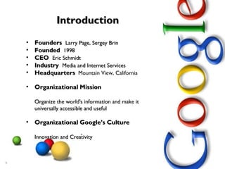 Introduction Founders  Larry Page, Sergey Brin Founded  1998 CEO  Eric Schmidt  Industry  Media and Internet Services Headquarters   Mountain View, California Organizational   Mission Organize the world's information and make it universally accessible and useful Organizational   Google’s Culture Innovation and Creativity 